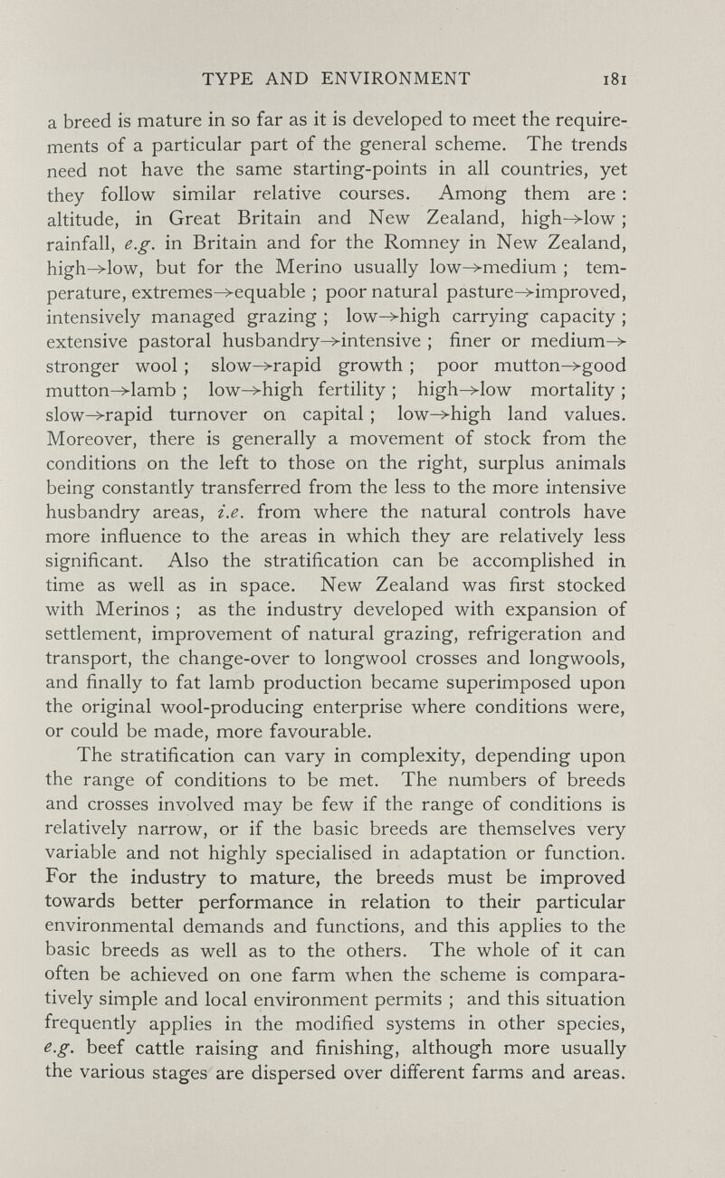 TYPE AND ENVIRONMENT i8i a breed is mature in so far as it is developed to meet the require¬ ments of a particular part of the general scheme. The trends need not have the same starting-points in all countries, yet they follow similar relative courses. Among them are : altitude, in Great Britain and New Zealand, high->low ; rainfall, e.g. in Britain and for the Romney in New Zealand, high->low, but for the Merino usually low->medium ; tem¬ perature, extremes^equable ; poor natural pasture-^improved, intensively managed grazing ; low->high carrying capacity ; extensive pastoral husbandry^intensive ; finer or medium-> stronger wool ; slow->rapid growth ; poor mutton->good mutton->lamb ; low->high fertility ; high->low mortality ; slow->rapid turnover on capital ; low->high land values. Moreover, there is generally a movement of stock from the conditions on the left to those on the right, surplus animals being constantly transferred from the less to the more intensive husbandry areas, i.e. from where the natural controls have more influence to the areas in which they are relatively less significant. Also the stratification can be accomplished in time as well as in space. New Zealand was first stocked with Merinos ; as the industry developed with expansion of settlement, improvement of natural grazing, refrigeration and transport, the change-over to longwool crosses and longwools, and finally to fat lamb production became superimposed upon the original wool-producing enterprise where conditions were, or could be made, more favourable. The stratification can vary in complexity, depending upon the range of conditions to be met. The numbers of breeds and crosses involved may be few if the range of conditions is relatively narrow, or if the basic breeds are themselves very variable and not highly specialised in adaptation or function. For the industry to mature, the breeds must be improved towards better performance in relation to their particular environmental demands and functions, and this applies to the basic breeds as well as to the others. The whole of it can often be achieved on one farm when the scheme is compara¬ tively simple and local environment permits ; and this situation frequently applies in the modified systems in other species, e.g. beef cattle raising and finishing, although more usually the various stages are dispersed over different farms and areas.