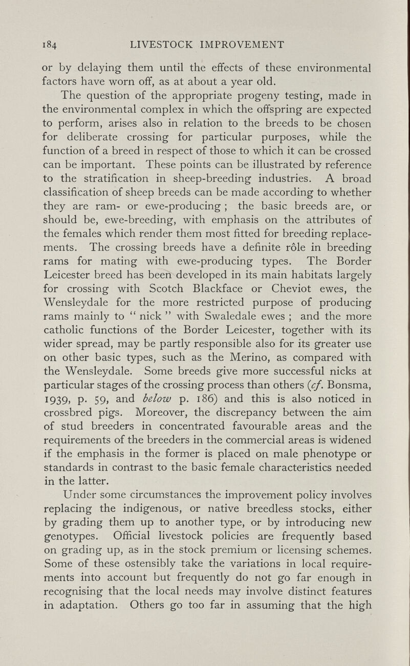 184 LIVESTOCK IMPROVEMENT or by delaying them until the effects of these environmental factors have worn off, as at about a year old. The question of the appropriate progeny testing, made in the environmental complex in which the offspring are expected to perform, arises also in relation to the breeds to be chosen for deliberate crossing for particular purposes, while the function of a breed in respect of those to which it can be crossed can be important. These points can be illustrated by reference to the stratification in sheep-breeding industries. A broad classification of sheep breeds can be made according to whether they are ram- or ewe-producing ; the basic breeds are, or should be, ewe-breeding, with emphasis on the attributes of the females which render them most fitted for breeding replace¬ ments. The crossing breeds have a definite rôle in breeding rams for mating with ewe-producing types. The Border Leicester breed has been developed in its main habitats largely for crossing with Scotch Blackface or Cheviot ewes, the Wensleydale for the more restricted purpose of producing rams mainly to nick  with Swaledale ewes ; and the more catholic functions of the Border Leicester, together with its wider spread, may be partly responsible also for its greater use on other basic types, such as the Merino, as compared with the Wensleydale. Some breeds give more successful nicks at particular stages of the crossing process than others {cf, Bonsma, 1939, p. 59, and below p. 186) and this is also noticed in crossbred pigs. Moreover, the discrepancy between the aim of stud breeders in concentrated favourable areas and the requirements of the breeders in the commercial areas is widened if the emphasis in the former is placed on male phenotype or standards in contrast to the basic female characteristics needed in the latter. Under some circumstances the improvement policy involves replacing the indigenous, or native breedless stocks, either by grading them up to another type, or by introducing new genotypes. Ofiicial livestock policies are frequently based on grading up, as in the stock premium or licensing schemes. Some of these ostensibly take the variations in local require¬ ments into account but frequently do not go far enough in recognising that the local needs may involve distinct features in adaptation. Others go too far in assuming that the high