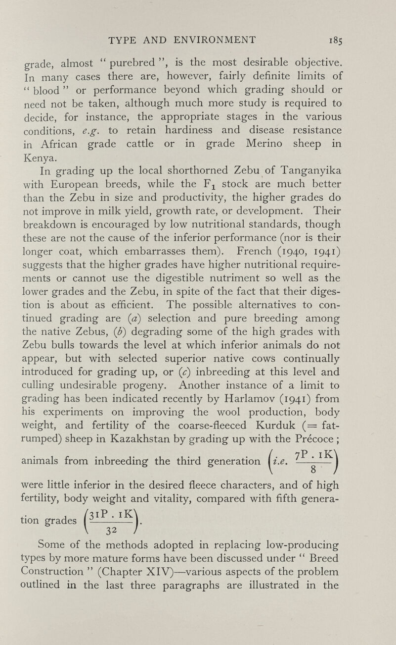 TYPE AND ENVIRONMENT 185 grade, almost purebred is the most desirable objective. In many cases there are, however, fairly definite limits of  blood  or performance beyond which grading should or need not be taken, although much more study is required to decide, for instance, the appropriate stages in the various conditions, e.g. to retain hardiness and disease resistance in African grade cattle or in grade Merino sheep in Kenya. In grading up the local shorthorned Zebu of Tanganyika with European breeds, while the stock are much better than the Zebu in size and productivity, the higher grades do not improve in milk yield, growth rate, or development. Their breakdown is encouraged by low nutritional standards, though these are not the cause of the inferior performance (nor is their longer coat, which embarrasses them). French (1940, 1941) suggests that the higher grades have higher nutritional require¬ ments or cannot use the digestible nutriment so well as the lower grades and the Zebu, in spite of the fact that their diges¬ tion is about as efficient. The possible alternatives to con¬ tinued grading are (a) selection and pure breeding among the native Zebus, (J?) degrading some of the high grades with Zebu bulls towards the level at which inferior animals do not appear, but with selected superior native cows continually introduced for grading up, or (c) inbreeding at this level and culling undesirable progeny. Another instance of a limit to grading has been indicated recently by Harlamov (1941) from his experiments on improving the wool production, body weight, and fertility of the coarse-fleeced Kurduk (= fat- rumped) sheep in Kazakhstan by grading up with the Précoce ; / 7P . iK\ animals from inbreeding the third generation iz.e, -— j were little inferior in the desired fleece characters, and of high fertility, body weight and vitality, compared with fifth genera¬ tion grades Some of the methods adopted in replacing low-producing types by more mature forms have been discussed under Breed Construction  (Chapter XIV)—^various aspects of the problem outlined in the last three paragraphs are illustrated in the