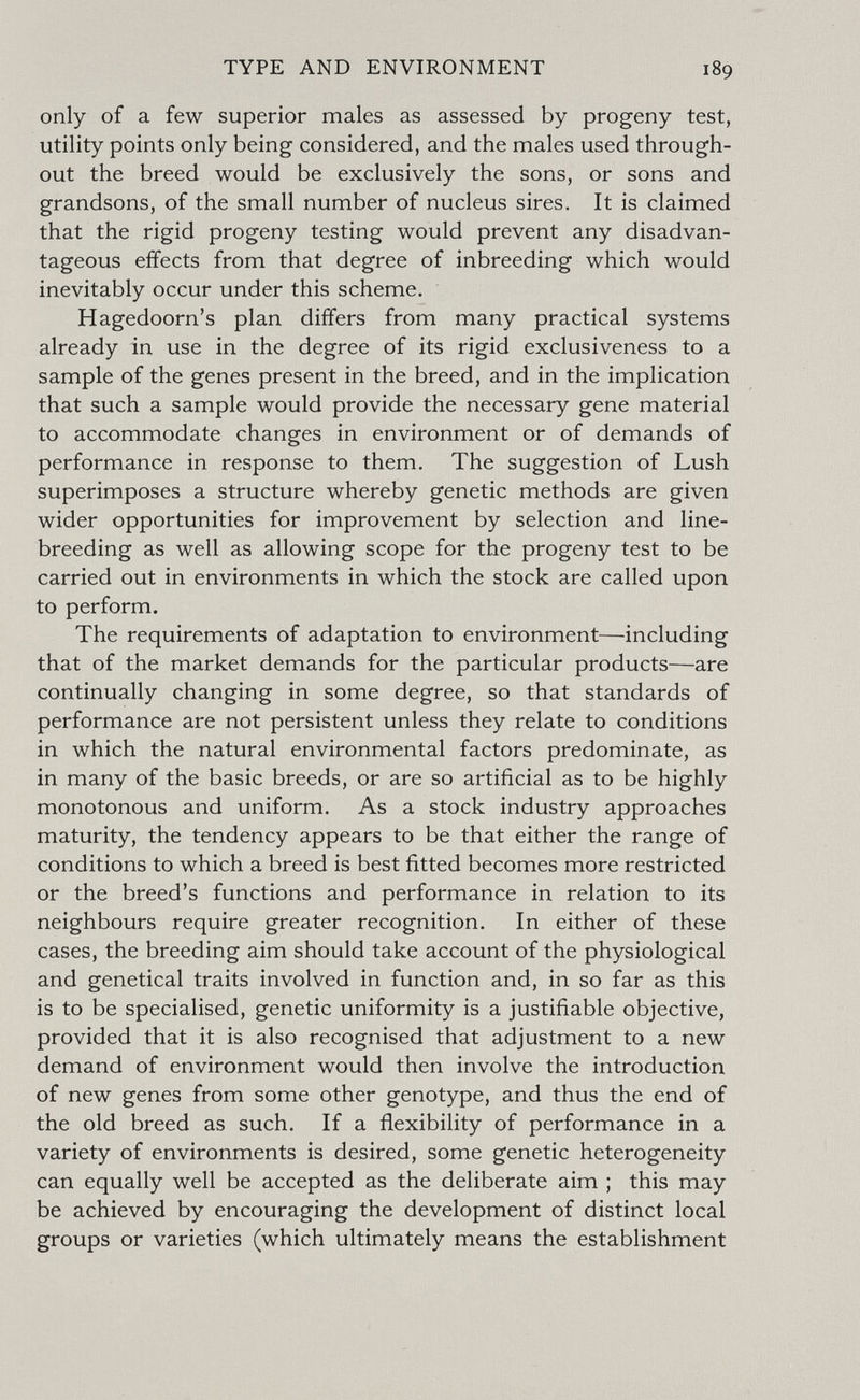 TYPE AND ENVIRONMENT 189 only of a few superior males as assessed by progeny test, utility points only being considered, and the males used through¬ out the breed would be exclusively the sons, or sons and grandsons, of the small number of nucleus sires. It is claimed that the rigid progeny testing would prevent any disadvan¬ tageous effects from that degree of inbreeding which would inevitably occur under this scheme. Hagedoorn's plan differs from many practical systems already in use in the degree of its rigid exclusiveness to a sample of the genes present in the breed, and in the implication that such a sample would provide the necessary gene material to accommodate changes in environment or of demands of performance in response to them. The suggestion of Lush superimposes a structure whereby genetic methods are given wider opportunities for improvement by selection and line- breeding as well as allowing scope for the progeny test to be carried out in environments in which the stock are called upon to perform. The requirements of adaptation to environment—including that of the market demands for the particular products—are continually changing in some degree, so that standards of performance are not persistent unless they relate to conditions in which the natural environmental factors predominate, as in many of the basic breeds, or are so artificial as to be highly monotonous and uniform. As a stock industry approaches maturity, the tendency appears to be that either the range of conditions to which a breed is best fitted becomes more restricted or the breed's functions and performance in relation to its neighbours require greater recognition. In either of these cases, the breeding aim should take account of the physiological and genetical traits involved in function and, in so far as this is to be specialised, genetic uniformity is a justifiable objective, provided that it is also recognised that adjustment to a new demand of environment would then involve the introduction of new genes from some other genotype, and thus the end of the old breed as such. If a flexibility of performance in a variety of environments is desired, some genetic heterogeneity can equally well be accepted as the deliberate aim ; this may be achieved by encouraging the development of distinct local groups or varieties (which ultimately means the establishment