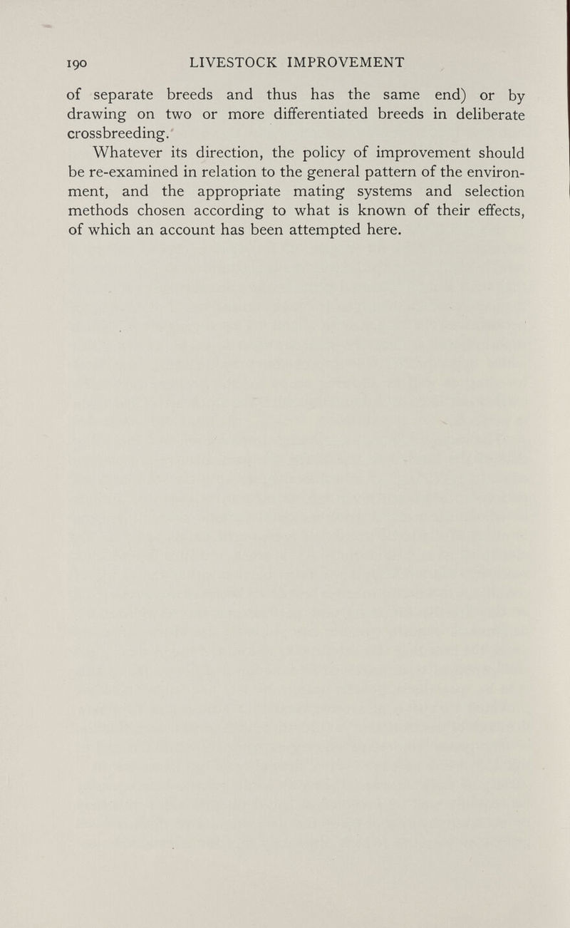LIVESTOCK IMPROVEMENT of separate breeds and thus has the same end) or by drawing on two or more differentiated breeds in deliberate crossbreeding. Whatever its direction, the policy of improvement should be re-examined in relation to the general pattern of the environ¬ ment, and the appropriate mating systems and selection methods chosen according to what is known of their effects, of which an account has been attempted here.