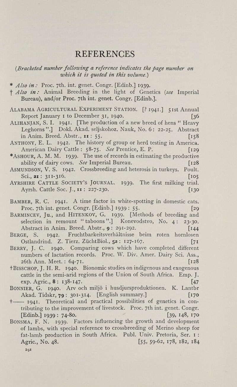 REFERENCES {^Bracketed number following a reference indicates the page number on which it is quoted in this volume^ * Also in: Proc. 7th. int. genet. Congr. [Edinb.] 1939. I Also in: Animal Breeding in the light of Genetics {see Imperial Bureau), and/or Proc. 7th int. genet. Congr. [Edinb.], Alabama Agricultural Experiment Station. [? 1941.] 51st Annual Report January i to December 31, 1940. [36 AlihanJAN, S. I. 1941. [The production of a new breed of hens Heavy Leghorns.] Dokl. Akad. seljskohoz. Nauk, No. 6 : 22-25. Abstract in Anim. Breed. Abstr., 11 : 55. [158 Anthony, E. L. 1942. The history of group or herd testing in America. American Dairy Cattle : 58-75. See Prentice, E. P. [129 *Ashour, a. M. M. 1939. The use of records in estimating the productive ability of dairy cows. See Imperial Bureau. [128 Asmundson, V. S. 1942. Crossbreeding and heterosis in turkeys. Poult. Sci., 21 : 311-316. [105 Ayrshire Cattle Society's Journal. 1939. The first milking trial. Ayrsh. Cattle Soc. J., 11 : 227-230. [130 Bamber, R. C. 1941. A time factor in white-spotting in domestic cats. Proc. 7th int. genet. Congr. [Edinb.] 1939 : 55. [29 Barmincev, Ju., and Hitenkov, G. 1939. [Methods of breeding and selection in remount taboons .] Konevodstvo, No. 4: 23-30. Abstract in Anim. Breed. Abstr., 9 : 291-292. [144 Berge, S. 1942. Fruchtbarkeitsverhältnisse beim roten hornlosen Ostlandrind. Z. Tierz. ZüchtBiol., 52 : 127-167. [71 Berry, J. C. 1940. Comparing cows which have completed different numbers of lactation records. Proc. W. Div. Amer. Dairy Sci. Ass., 26th Ann. Meet. : 64-71. [128 tBiSSCHOP, J. H. R. 1940. Bionomic studies on indigenous and exogenous cattle in the semi-arid regions of the Union of South Africa. Emp. J. exp. Agrie., 8 : 138-147. [47 Bonnier, G. 1940. Arv och miljö i husdjursproduktionen. К. Lantbr Akad. Tidskr, 79 : 301-314. [English summary.] [170 t 1941. Theoretical and practical possibilities of genetics in con¬ tributing to the improvement of livestock. Proc. 7th int. genet. Congr. [Edinb.] 1939 : 74-80. [39, 148, 170 Bonsma, F. N. 1939. Factors influencing the growth and development of lambs, with special reference to crossbreeding of Merino sheep for fat-lamb production in South Africa. Pubi. Univ. Pretoria, Ser. i : Agrie., No. 48. [55> 59-62, 178, 182, 184 191