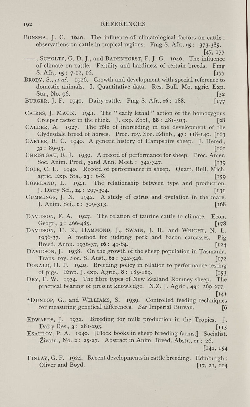 192 REFERENCES bonsma, J. C. 1940. The influence of climatological factors on cattle : observations on cattle in tropical regions. Fmg S. Afr., 15 : 373-385. [47, 177 , scholtz, G. D. J., and Badenhorst, F. J. G. 1940. The influence of climate on cattle. Fertility and hardiness of certain breeds. Fmg S. Afr., 15 : 7-12, 16. [177 Brody, S., al. 1926. Growth and development with special reference to domestic animals. I. Quantitative data. Res. Bull. Mo. agrie. Exp. Sta., No. 96. [52 Burger, J. F. 1941. Dairy cattle. Fmg S. Afr., 16 : 188. [177 Cairns, J. MacK. 1941. The early lethal  action of the homozygous Creeper factor in the chick. J. exp. Zool., 88 ; 481-503. [28 Calder, A. 1927. The rôle of inbreeding in the development of the Clydesdale breed of horses. Proc. roy. Soc. Edinb., 47 : 118-140. [163 Carter, R. C. 1940. A genetic history of Hampshire sheep. J, Hered., 31 : 89-93. [161 Christgau, R. J. 1939. A record of performance for sheep. Proc. Amer. Soc. Anim. Prod., 32nd Ann. Meet. : 342-347. [139 Cole, C. L. 1940. Record of performance in sheep. Quart. Bull. Mich. agrie. Exp. Sta., 23 : 6-8. [159 copeland, L. 1941. The relationship between type and production. J. Dairy Sci., 24 : 297-304. [131 cummings, J. N. 1942. A study of estrus and ovulation in the mare. J. Anim. Sci,, I : 309-313. [168 Davidson, F. A. 1927. The relation of taurine cattle to climate. Econ. Geogr., 3 : 466-485. [178 Davidson, H. R., Hammond, J., Swain, J. В., and Wright, N. L. 1936-37. A method for judging pork and bacon carcasses. Pig Breed. Annu. 1936-37, 16 : 49-64. [124 Davidson, J. 1938. On the growth of the sheep population in Tasmania. Trans, roy. Soc. S. Aust., 62 : 342-346. [172 Donald, H. P. 1940. Breeding policy in relation to performance-testing of pigs. Emp. J. exp. Agrie., 8 : 185-189. [153 Dry, F. W. 1934. The fibre types of New Zealand Romney sheep. The practical bearing of present knowledge. N.Z. J. Agrie., 49 : 269-277. [141 *Dunlop, G., and Williams, S. 1939. Controlled feeding techniques for measuring genetical differences. See Imperial Bureau. [6 Edwards, J. 1932. Breeding for milk production in the Tropics. J. Dairy Res., 3 : 281-293. [115 Esaulov, p. a. 1940. [Flock books in sheep breeding farms.] Socialist. 2ivotn., No. 2 : 25-27. Abstract in Anim. Breed. Abstr., 11: 26. [142, 154 Finlay, G. F. 1924. Recent developments in cattle breeding. Edinburgh; Oliverand Boyd. [17, 21, 114