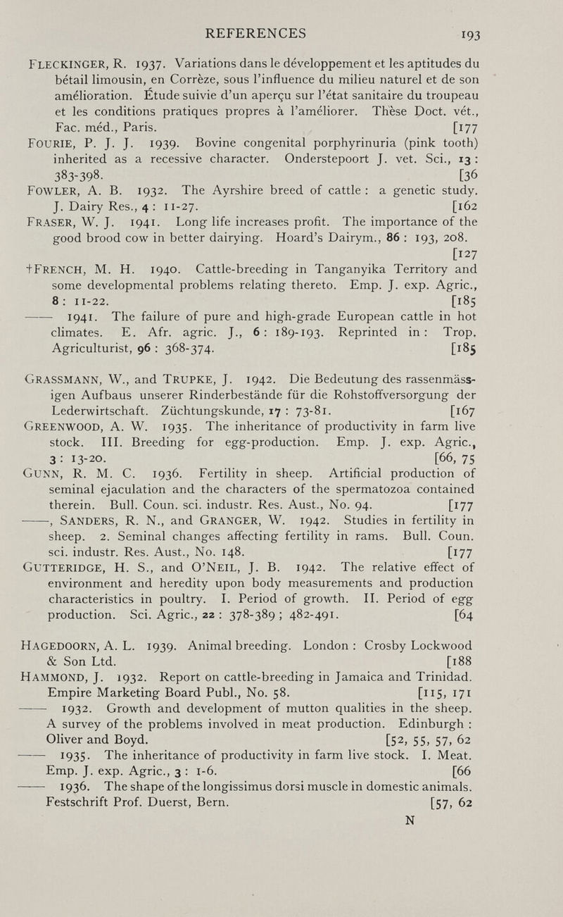 REFERENCES 193 Fleckinger, R, 1937. Variations dans le développement et Ies aptitudes du bétail limousin, en Corrèze, sous l'influence du milieu naturel et de son amélioration. Etude suivie d'un aperçu sur l'état sanitaire du troupeau et les conditions pratiques propres à l'améliorer. Thèse Poct. vét., Fac. méd., Paris. [177 Fourie, p. J. J. 1939. Bovine congenital porphyrinuria (pink tooth) inherited as a recessive character. Onderstepoort J. vet. Sci., 13 : 383-398. [36 Fowler, A. B. 1932. The Ayrshire breed of cattle : a genetic study. J. Dairy Res., 4 : 11-27. [162 Fraser, W. J. 1941. Long life increases profit. The importance of the good brood cow in better dairying. Hoard's Dairym., 86 : 193, 208. [127 ^French, M. H. 1940. Cattle-breeding in Tanganyika Territory and some developmental problems relating thereto. Emp. J. exp. Agrie., 8: 11-22. [185 1941. The failure of pure and high-grade European cattle in hot climates. E. Afr. agrie. J., 6: 189-193. Reprinted in: Trop. Agriculturist, 96 : 368-374. [185 Grassmann, W., and Trupke, J. 1942. Die Bedeutung des rassenmäss- igen Aufbaus unserer Rinderbestände für die Rohstoffversorgung der Lederwirtschaft. Züchtungskunde, 17 : 73-81. [167 Greenwood, A. W. 1935. The inheritance of productivity in farm live stock, in. Breeding for egg-production. Emp. J. exp. Agrie., 3 : 13-20. [66, 75 Gunn, R. M, C. 1936. Fertility in sheep. Artificial production of seminal ejaculation and the characters of the spermatozoa contained therein. Bull. Coun. sci. industr. Res. Aust,, No. 94. [177 , Sanders, R. N., and Granger, W. 1942. Studies in fertility in sheep. 2. Seminal changes affecting fertility in rams. Bull. Coun. sci. industr. Res. Aust., No. 148. [177 Gutteridge, H. S., and O'Neil, J. B. 1942. The relative effect of environment and heredity upon body measurements and production characteristics in poultry. L Period of growth. П. Period of egg production. Sci. Agrie., 22 : 378-389 ; 482-491. [64 Hagedoorn, A. L. 1939. Animal breeding. London: Crosby Lockwood & Son Ltd. [188 Hammond, J. 1932. Report on cattle-breeding in Jamaica and Trinidad. Empire Marketing Board Pubi., No. 58. [115» 171  1932. Growth and development of mutton qualities in the sheep. A survey of the problems involved in meat production. Edinburgh : Oliver and Boyd. [52, 55, 57, 62  1935. The inheritance of productivity in farm live stock. L Meat. Emp. J. exp. Agrie., 3 : i-6. [66  1936. The shape of the longissimus dorsi muscle in domestic animals. Festschrift Prof. Duerst, Bern. [57, 62 N