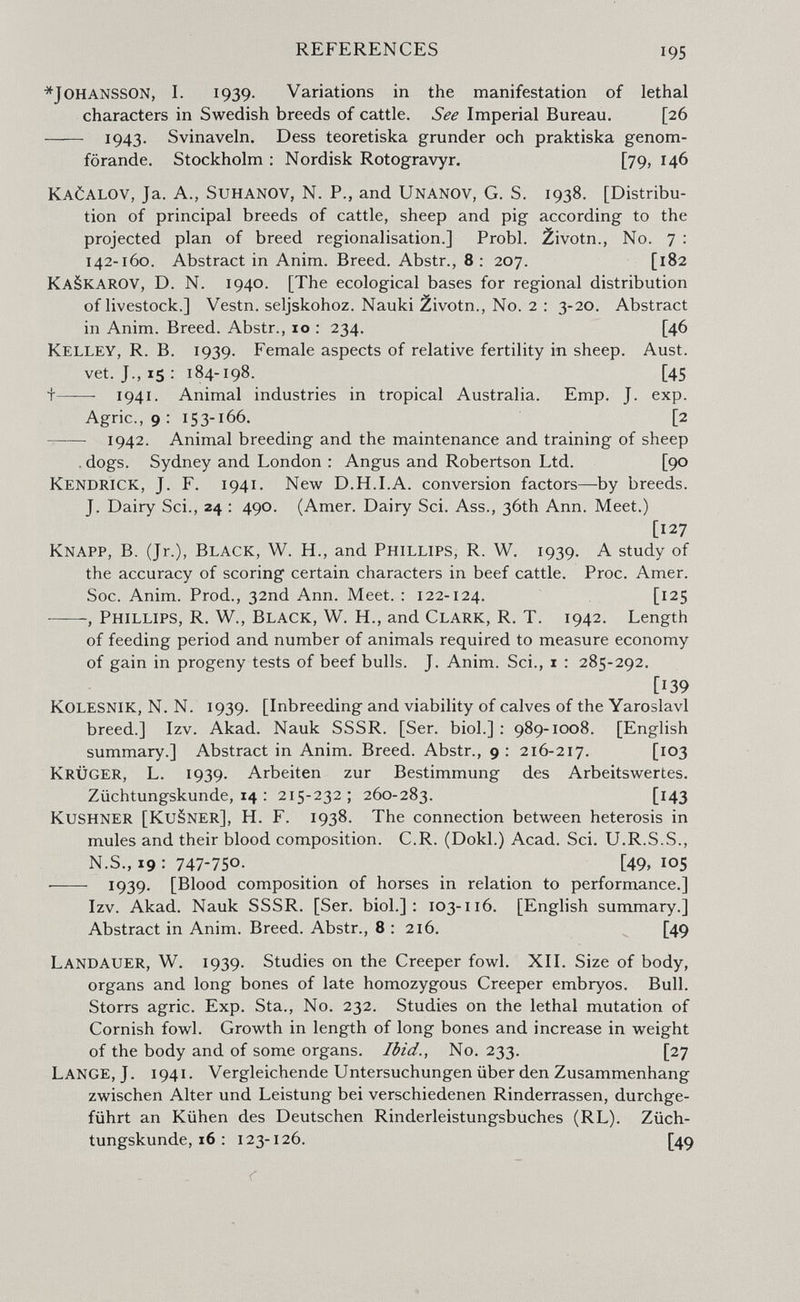 REFERENCES 195 * Johansson, I. 1939- Variations in the manifestation of lethal characters in Swedish breeds of cattle. See Imperial Bureau. [26  1943- Svinaveln. Dess teoretiska grunder och praktiska genom- förande. Stockholm : Nordisk Rotogravyr. [79, 146 KaöALOV, Ja. A., suhanov, N. P., and Unanov, G. S. 1938. [Distribu¬ tion of principal breeds of cattle, sheep and pig according to the projected plan of breed régionalisation.] Probi, ¿ivotn.. No. 7 : 142-160. Abstract in Anim. Breed. Abstr., 8 : 207. [182 KaSkarov, D. N. 1940. [The ecological bases for regional distribution of livestock.] Vestn. seljskohoz. Nauki ¿ivotn., No. 2 : 3-20. Abstract in Anim. Breed. Abstr., 10 : 234. [46 Kelley, R. B. 1939. Female aspects of relative fertility in sheep. Aust. vet. J., 15: 184-198. [45 t 1941- Animal industries in tropical Australia. Emp. J. exp. Agrie., 9: 153-166. [2 1942. Animal breeding and the maintenance and training of sheep , dogs, Sydney and London : Angus and Robertson Ltd. [90 Kendrick, J. F. 1941. New D.H.LA. conversion factors—by breeds. J. Dairy Sci., 24 ; 490. (Amer. Dairy Sci. Ass., 36th Ann. Meet.) [127 Knapp, В. (Jr.), Black, W. H., and Phillips, R. W. 1939. A study of the accuracy of scoring certain characters in beef cattle. Proc. Amer. Soc. Anim. Prod., 32nd Ann. Meet. : 122-124. [125 , Phillips, R. W., Black, W. H., and Clark, R. T. 1942. Length of feeding period and number of animals required to measure economy of gain in progeny tests of beef bulls. J. Anim. Sci., i : 285-292. [139 Kolesnik, N. N. 1939. [Inbreeding and viability of calves of the Yaroslavl breed.] Izv. Akad. Nauk SSSR. [Ser. biol.] : 989-1008. [English summary.] Abstract in Anim. Breed. Abstr., 9 : 216-217. [103 Krüger, L. 1939. Arbeiten zur Bestimmung des Arbeitswertes. Züchtungskunde, 14 : 215-232; 260-283. [143 Kushner [KuSner], H. F. 1938. The connection between heterosis in mules and their blood composition. C.R. (Dokl.) Acad. Sci. U.R.S.S., N.S., 19 : 747-750- [49, 105  1939. [Blood composition of horses in relation to performance.] Izv. Akad. Nauk SSSR. [Ser. biol.]: 103-116. [English summary.] Abstract in Anim. Breed. Abstr., 8 : 216. [49 Landauer, W. 1939. Studies on the Creeper fowl. XI1. Size of body, organs and long bones of late homozygous Creeper embryos. Bull. Storrs agrie. Exp. Sta., No. 232. Studies on the lethal mutation of Cornish fowl. Growth in length of long bones and increase in weight of the body and of some organs. Ibid., No. 233. [27 Lange, J. 1941. Vergleichende Untersuchungen über den Zusammenhang zwischen Alter und Leistung bei verschiedenen Rinderrassen, durchge¬ führt an Kühen des Deutschen Rinderleistungsbuches (RL). Züch¬ tungskunde, 16 : 123-126. [49