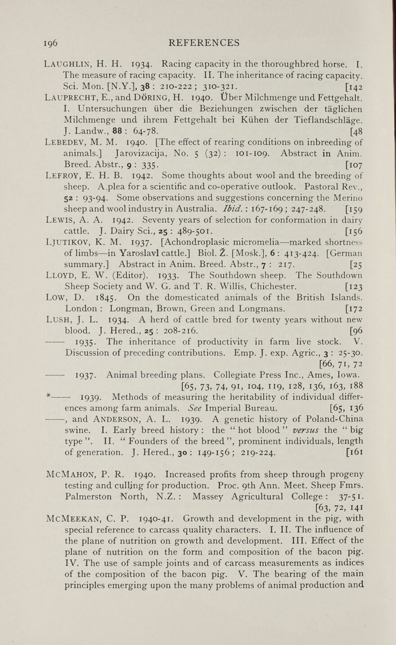 196 REFERENCES Laughlin, H. H. 1934. Racing capacity in the thoroughbred horse. I. The measure of racing capacity. II. The inheritance of racing capacity. Sci. Mon. [N.Y.], 38 ; 210-222; 310-321. [142 Lauprecht, е., and Döring, H. 1940. Über Milchmenge und Fettgehalt. I. Untersuchungen über die Beziehungen zwischen der täglichen Milchmenge und ihrem Fettgehalt bei Kühen der Tieflandschläge. J. Landw., 88 : 64-78. [48 Lebedev, M. M. 1940. [The effect of rearing conditions on inbreeding of animals.] Jarovizacija, No. 5 (32) : 101-109. Abstract in Anim. Breed. Abstr., 9 : 335. [107 Lefroy, E. H. B. 1942. Some thoughts about wool and the breeding of sheep. A,plea for a scientific and co-operative outlook. Pastoral Rev., 52 ; 93-94. Some observations and suggestions concerning the Merino sheep and wool industry in Australia. : 167-169 ; 247-248. [159 Lewis, A. A. 1942. Seventy years of selection for conformation in dairy cattle. J. Dairy Sci., 25 : 489-501. [156 LJUTIKOV, K. M. 1937. [Achondroplasic micromelia—marked shortness of limbs—in Yaroslavl cattle.] Biol. Z. [Mosk.], 6 : 413-424. [German summary.] Abstract in Anim. Breed. Abstr., 7 : 217. [25 Lloyd, E. W. (Editor). 1933. The Southdown sheep. The Southdown Sheep Society and W. G. and T. R. Willis, Chichester. [123 Low, D. 1845. Ori the domesticated animals of the British Islands. London : Longman, Brown, Green and Longmans. [172 Lush, J. L. 1934. A herd of cattle bred for twenty years without new blood. J. Hered., 25 : 208-216. [96  1935- The inheritance of productivity in farm live stock. V. Discussion of preceding contributions. Emp. J. exp. Agrie., 3 : 25-30. [66, 71, 72 1937* Animal breeding plans. Collegiate Press Inc., Ames, Iowa. [65, 73, 74, 91, 104, ii9> 128, 136, 163, 188 *  1939. Methods of measuring the heritability of individual differ¬ ences among farm animals. See Imperial Bureau. [65, 136 , and Anderson, A. L. 1939. A genetic history of Poland-China swine. I. Early breed history: the hot blood versus the big type. II.  Founders of the breed, prominent individuals, length of generation. J. Hered., 30 : 149-156; 219-224. [161 McMahon, P. R. 1940. Increased profits from sheep through progeny testing and culling for production. Proc. 9th Ann. Meet. Sheep Fmrs. Palmerston North, N.Z. : Massey Agricultural College: 37-51- [63, 72, 141 McMeekan, C. p. 1940-41. Growth and development in the pig, with special reference to carcass quality characters. I. IL The influence of the plane of nutrition on growth and development. III. Effect of the plane of nutrition on the form and composition of the bacon pig. IV, The use of sample joints and of carcass measurements as indices of the composition of the bacon pig. V. The bearing of the main principles emerging upon the many problems of animal production and