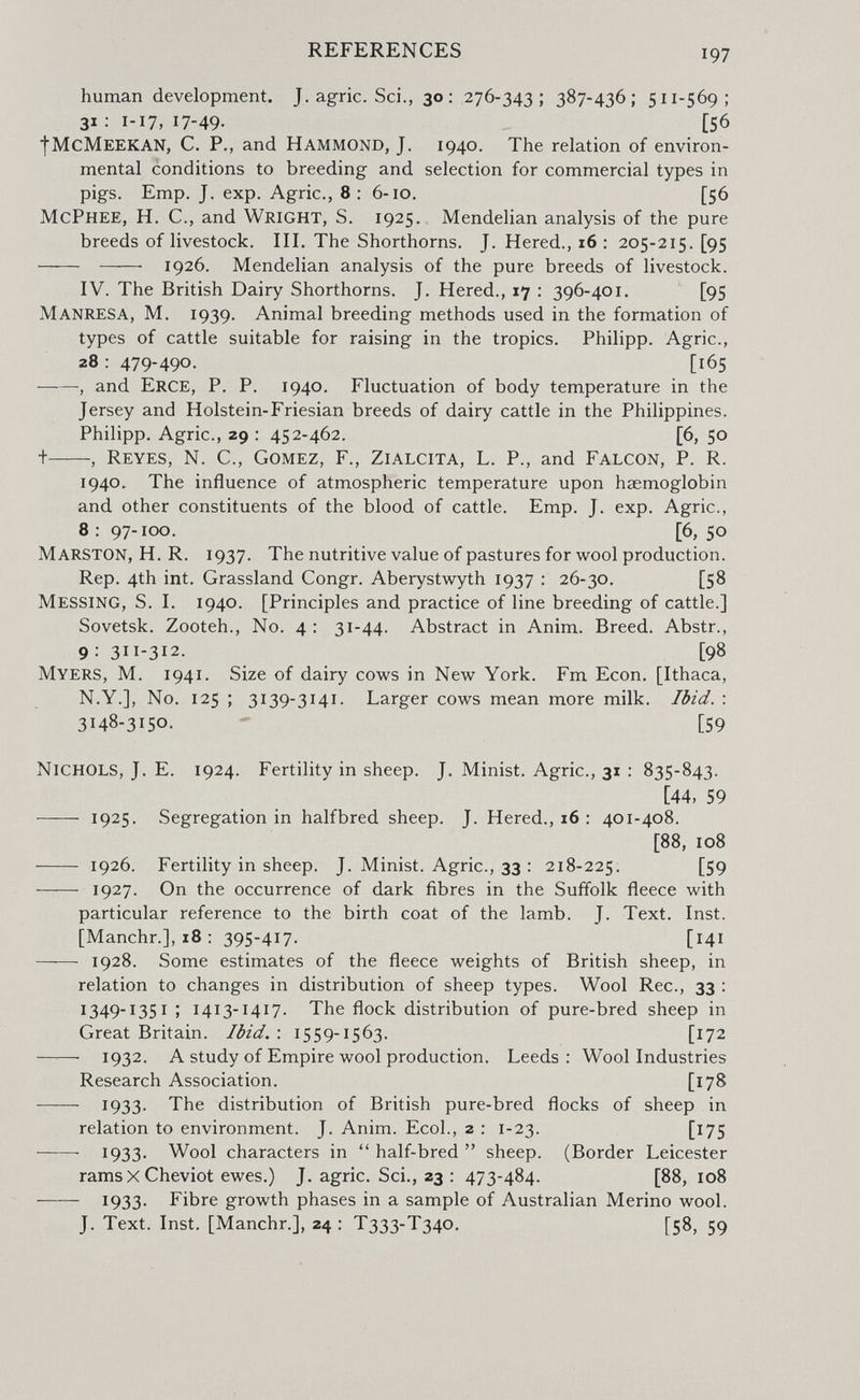 REFERENCES 197 human development. J. agrie. Sci., 30: 276-343; 387-436; 511-569; 31:1-17,17-49. [56 fMcMEEKAN, С. P., and Hammond, J. 1940. The relation of environ¬ mental conditions to breeding and selection for commercial types in pigs. Emp. J. exp. Agrie., 8; 6-10. [56 McPhee, H. C., and Wright, S. 1925. Mendelian analysis of the pure breeds of livestock. III. The Shorthorns. J. Hered., 16 : 205-215. [95   1926. Mendelian analysis of the pure breeds of livestock. IV. The British Dairy Shorthorns. J. Hered., 17 : 396-401. [95 Manresa, M. 1939. Animal breeding methods used in the formation of types of cattle suitable for raising in the tropics. Philipp. Agrie., 28 : 479-490. [165 , and Erge, P. P. 1940. Fluctuation of body temperature in the Jersey and Holstein-Friesian breeds of dairy cattle in the Philippines. Philipp. Agrie., 29 : 452-462. [6, 50 t , Reyes, N. C., Gomez, F., Zialgita, L. P., and Falgon, P. R. 1940. The influence of atmospheric temperature upon haemoglobin and other constituents of the blood of cattle. Emp. J. exp. Agrie., 8:97-100. [6,50 Marston, H. R. 1937. The nutritive value of pastures for wool production. Rep. 4th int. Grassland Congr. Aberystwyth 1937 : 26-30. [58 Messing, S. I. 1940. [Principles and practice of line breeding of cattle.] Sovetsk. Zooteh., No. 4 : 31-44. Abstract in Anim. Breed. Abstr., 9: 311-312. [98 Myers, M. 1941. Size of dairy cows in New York. Fm Econ. [Ithaca, N.Y.], No. 125 ; 3139-3141, Larger cows mean more milk. Ibid. : 3148-3150. - [59 Nighols, J. E. 1924. Fertility in sheep. J. Minist. Agrie., 31 : 835-843. [44, 59  1925. Segregation in halfbred sheep. J. Hered., 16 : 401-408. [88, 108  1926, Fertility in sheep. J. Minist. Agrie., 33 : 218-225. [59  1927. On the occurrence of dark fibres in the Suffolk fleece with particular reference to the birth coat of the lamb. J. Text. Inst. [Manchr.], 18 : 395-417. [141 —— 1928. Some estimates of the fleece weights of British sheep, in relation to changes in distribution of sheep types. Wool Ree., 33 : 1349-1351 ; 1413-1417. The flock distribution of pure-bred sheep in Great Britain. Ibid. : 1559-1563. [172 ——■ 1932. A study of Empire wool production. Leeds: Wool Industries Research Association. [178  1933- The distribution of British pure-bred flocks of sheep in relation to environment. J. Anim. Ecol., 2 : 1-23. [175  1933. Wool characters in  half-bred  sheep. (Border Leicester rams x Cheviot ewes.) J. agrie. Sci., 23 : 473-484. [88, 108 1933. Fibre growth phases in a sample of Australian Merino wool. J. Text. Inst. [Manchr.], 24 : T333-T340. [58, 59