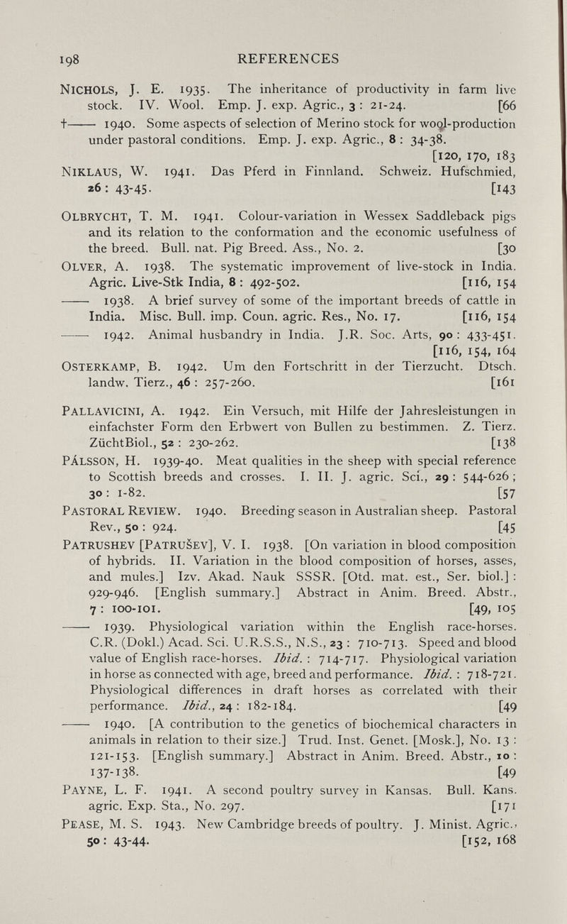 198 REFERENCES Nichols, J. E. 1935. The inheritance of productivity in farm live stock. IV. Wool. Emp. J. exp. Agrie., 3 : 21-24. [66 + 1940- Some aspects of selection of Merino stock for wo(^l-production under pastoral conditions. Emp. J. exp. Agrie., 8 : 34-38. [120, 170, 183 Niklaus, W. 1941. Das Pferd in Finnland. Schweiz. Hufschmied, 26:43-45. [143 Olbrycht, t. m. i94i. Colour-variation in Wessex Saddleback pigs and its relation to the conformation and the economic usefulness of the breed. Bull. nat. Pig Breed. Ass., No. 2. [30 Olver, a. 1938. The systematic improvement of live-stock in India. Agrie. Live-Stk India, 8: 492-502. [116, 154  1938. A brief survey of some of the important breeds of cattle in India. Misc. Bull. imp. Coun. agrie. Res., No. 17. [116, 154 1942. Animal husbandry in India. J.R. Soc. Arts, 90: 433-451- [116, 154, 164 Osterkam?, В. 1942. Um den Fortschritt in der Tierzucht. Dtsch. landw. Tierz., 46 : 257-260. [161 Pallavicini, A. 1942. Ein Versuch, mit Hilfe der Jahresleistungen in einfachster Form den Erbwert von Bullen zu bestimmen. Z. Tierz. ZüchtBiol., 52 : 230-262. [138 pálsson, H. 1939-40. Meat qualities in the sheep with special reference to Scottish breeds and crosses. I. II. J. agrie. Sci., 29 ; 544-626 ; 30 ■ 1-82. [57 Pastoral Review. 1940. Breeding season in Australian sheep. Pastoral Rev., 50 : 924. [45 Patrushev [PatruSev], V. I. 1938. [On variation in blood composition of hybrids. II. Variation in the blood composition of horses, asses, and mules.] Izv. Akad. Nauk SSSR. [Otd. mat. est.. Ser. biol.] : 929-946. [English summary.] Abstract in Anim. Breed, Abstr., 7 : 100-loi. [49, 105  1939- Physiological variation within the English race-horses. C.R. (Dokl.) Acad. Sci. U.R.S.S., N.S., 23 : 710-713. Speed and blood value of English race-horses. Ibid.: 714-717. Physiological variation in horse as connected with age, breed and performance. Ibid.\ 718-721. Physiological differences in draft horses as correlated with their performance. Ibid., 24 ; 182- 184. [49  1940. [A contribution to the genetics of biochemical characters in animals in relation to their size.] Trud. Inst. Genet. [Mosk.], No. 13 : 121-153. [English summary.] Abstract in Anim. Breed. Abstr., 10: 137-138. [49 Payne, L. F. 1941. A second poultry survey in Kansas. Bull. Kans. agrie. Exp. Sta., No. 297. [171 Pease, M. S. 1943. New Cambridge breeds of poultry. J. Minist. Agrie.^ 50:43-44. [152,168
