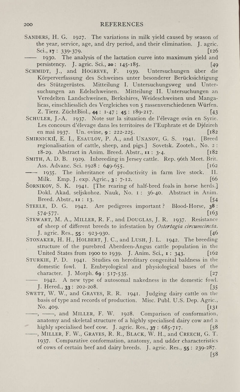 200 REFERENCES Sanders, H. G. 1927, The variations in milk yield caused by season of the year, service, age, and dry period, and their elimination. J. agrie. Sci., 17 : 339-379. [126  1930» The analysis of the lactation curve into maximum yield and persistency. J. agrie. Sci., 20 ; 145-185. [49 Schmidt, J., and Hogreve, F. 1939. Untersuchungen über die Körperverfassung des Schweines unter besonderer Berücksichtigung des Stützgerüstes. Mitteilung I. Untersuchungsw^eg und Unter¬ suchungen an Edelschweinen. Mitteilung II. Untersuchungen an Veredelten Landschweinen, Berkshires, Weideschweinen und Manga- licas, einschliesslich des Vergleiches von 5 rassenverschiedenen Würfen. Z. Tierz. ZüchtBiol., 44 : 1-47; 45: 189-217. [43 Schuler, J.-A. 1937. Note sur la situation de l'élevage ovin en Syrie. Les concours d'élevage dans les territoires de l'Euphrate et de Djézireh en mai 1937. Un. ovine, 9 : 222-225. Smirnickiï, E. I., Esaulov, P. A., and Unanov, G. S. 1941. [Breed régionalisation of cattle, sheep, and pigs.] Sovetsk. Zooteh., No. 2 : 18-29. Abstract in Anim. Breed. Abstr., 11 : 3-4. [182 Smith, A. D. B. 1929. Inbreeding in Jersey cattle. Rep. 96th Meet. Brit. Ass. Advanc. Sci. 1928 ; 649-655. [162  1935- The inheritance of productivity in farm live stock. II. Milk. Emp, J. exp. Agrie., 3 : 7-12. [66 SORNIKOV, S. K. 1941. [The rearing of half-bred foals in horse herds.] Dokl. Akad. seljskohoz. Nauk, No, i : 36-40. Abstract in Anim. Breed. Abstr., 11 : 13. [54 Steele, D. G. 1942. Are pedigrees important ? Blood-Horse, 38 : 574-577. [163 Stewart, M. A., Miller, R. F., and Douglas, J. R. 1937. Resistance of sheep of different breeds to infestation by Ostertagia circumcincta. J. agrie. Res., 55 : 923-930. [46 Stonaker, H. H., Holbert, J. C., and Lush, J. L. 1942. The breeding structure of the purebred Aberdeen-Angus cattle population in the United States from 1900 to 1939. J. Anim. Sci., i : 343. [162 Sturkie, p. D. 1941. Studies on hereditary congenital baldness in the domestic fowl. I. Embryological and physiological bases of the character. J. Morph. 69 : 517- 535- [27  1942. A new type of autosomal nakedness in the domestic fowl. J. Hered., 33 : 202-208. [35 swett, W. W., and Graves, R. R. 1941. Judging dairy cattle on the basis of type and records of production. Misc. Pubi. U.S. Dep. Agrie., No. 409. [131 , , and Miller, F. W. 1928. Comparison of conformation, anatomy and skeletal structure of a highly specialised dairy cow and a ^ highly specialised beef cow. J. agrie. Res., 37 : 685-717. [58 —-, Miller, F. W., Graves, R. R., Black, W. H., and Creech, G. T. 1937. Comparative conformation, anatomy, and udder characteristics of cows of certain beef and dairy breeds. J. agrie. Res., 55 : 239-287. [58