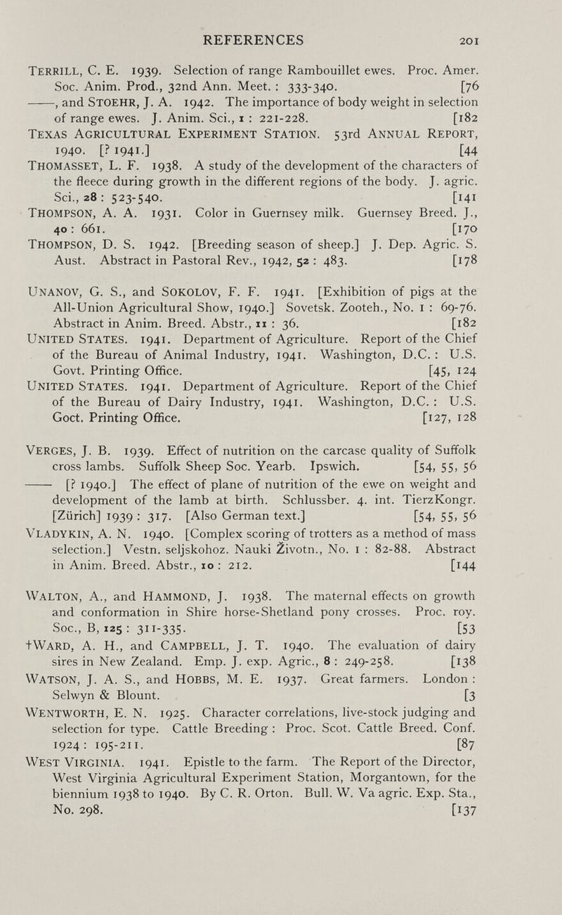 REFERENCES 201 Terrill, C. E. 1939. Selection of range Rambouillet ewes. Proc. Amer, Soc. Anim. Prod., 32nd Ann. Meet. : 333-340. [76 , and StOEHR, J. A. 1942. The importance of body weight in selection of range ewes. J. Anim. Sci., 1 : 221-228, [182 Texas Agricultural Experiment Station. 53rd Annual Report, 1940. [.?i94i-] [44 Thomasset, L. F. 1938. A study of the development of the characters of the fleece during growth in the different regions of the body. J. agrie. Sci., 28; 523-540. [141 Thompson, A. A. 1931. Color in Guernsey milk. Guernsey Breed. J., 40 : 661. [170 Thompson, D. S. 1942. [Breeding season of sheep.] J. Dep. Agrie. S. Aust. Abstract in Pastoral Rev., 1942, 52 : 483. [178 Unanov, G. S., and Sokolov, F. F. 1941. [Exhibition of pigs at the All-Union Agricultural Show, 1940.] Sovetsk. Zooteh., No. i : 69-76. Abstract in Anim. Breed. Abstr., 11 : 36. [182 United States. 1941. Department of Agriculture. Report of the Chief of the Bureau of Animal Industry, 1941. Washington, D.C. : U.S. Govt. Printing Office. [45> 1^4 United States. 1941. Department of Agriculture. Report of the Chief of the Bureau of Dairy Industry, 1941. Washington, D.C. : U.S. Goct. Printing Office. [127, 128 Verges, J. B. 1939. Effect of nutrition on the carcase quality of Suffolk cross lambs. Suffolk Sheep Soc. Yearb. Ipswich. [54, 55, 56  [? 1940.] The effect of plane of nutrition of the ewe on weight and development of the lamb at birth, Schlussber. 4. int. TierzKongr. [Zurich] 1939 : 317. [Also German text.] [54, 55, 56 Vladykin, a. N. 1940. [Complex scoring of trotters as a method of mass selection.] Vestn. seljskohoz. Nauki ¿ivotn.. No. i : 82-88. Abstract in Anim. Breed. Abstr., 10 : 212. [i44 Walton, A., and Hammond, J. 1938. The maternal effects on growth and conformation in Shire horse-Shetland pony crosses. Proc. roy. Soc., B, 125 : 311-335. [53 tWARD, A. H., and Campbell, J. T. 1940. The evaluation of dairy sires in New Zealand. Emp. J. exp. Agrie., 8 : 249-258. [138 Watson, J. A. S., and Hobbs, M. E. 1937. Great farmers. London : Selwyn & Blount. [3 Wentworth, E. N. 1925, Character correlations, live-stock judging and selection for type. Cattle Breeding : Proc. Scot. Cattle Breed. Conf. 1924: 195-211. [87 West Virginia. 1941. Epistle to the farm. The Report of the Director, West Virginia Agricultural Experiment Station, Morgantown, for the biennium 1938 to 1940. By C. R. Orton. Bull. W. Va agrie. Exp. Sta., No. 298. [137
