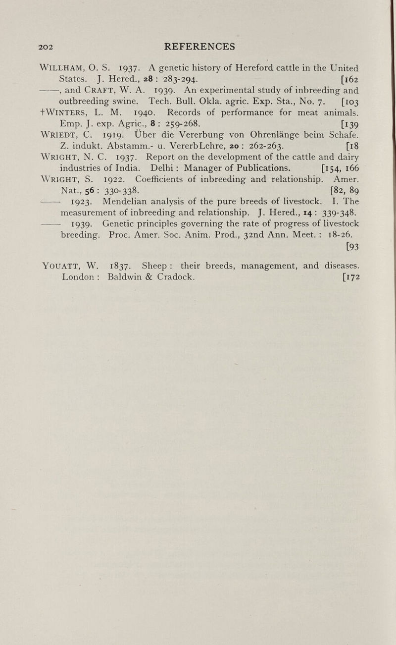 202 REFERENCES willham, О. S. 1937. a genetic history of Hereford cattle in the United States, J. Hered., 28 : 283-294. [162 , and Craft, W. A. T939. An experimental study of inbreeding and outbreeding swine. Tech, Bull. Okla. agrie. Exp. Sta,, No. 7. [103 +Winters, L, M, 1940. Records of performance for meat animals. Emp. J. exp. Agrie., 8 ; 259-268. [139 Wriedt, C. 1919. Über die Vererbung von Ohrenlänge beim Schafe. Z. indukt, Abstamm. u. VererbLehre, 20 : 262-263, [l8 Wright, N. C. 1937. Report on the development of the cattle and dairy industries of India. Delhi: Manager of Publications. [154,166 Wright, S. 1922. Coefficients of inbreeding and relationship. Amer. Nat., 56 : 330-338. [82, 89 ■ 1923. Mendelian analysis of the pure breeds of livestock. I. The measurement of inbreeding and relationship. J. Hered., 14 : 339-348. 1939. Genetic principles governing the rate of progress of livestock breeding, Proc, Amer, Soc. Anim, Prod., 32nd Ann, Meet, : 18-26, [93 You att, W. 1837. Sheep : their breeds, management, and diseases. London : Baldwin & Cradock, [172