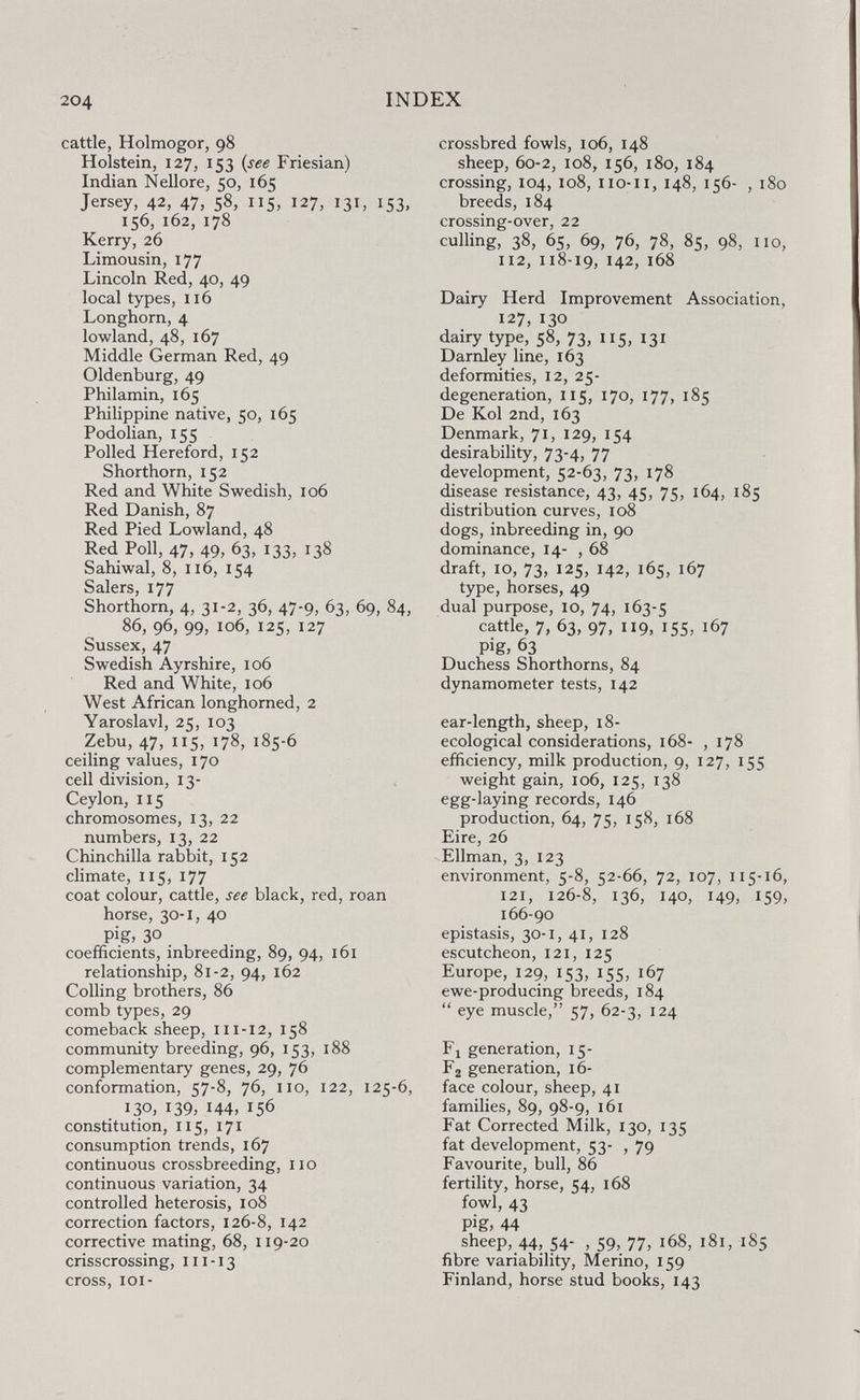 204 INDEX cattle, Holmogor, 98 Holstein, 127, 153 {see Friesian) Indian Nellore, 50, 165 Jersey, 42, 47, 58, 115, 127, 131, 153, 156, 162, 178 Kerry, 26 Limousin, 177 Lincoln Red, 40, 49 local types, 116 Longhorn, 4 lowland, 48, 167 Middle German Red, 49 Oldenburg, 49 Philamin, 165 Philippine native, 50, 165 Podolian, 155 Polled Hereford, 152 Shorthorn, 152 Red and White Swedish, 106 Red Danish, 87 Red Pied Lowland, 48 Red Poll, 47, 49, 63, 133, 138 Sahiwal, 8, 116, 154 Salers, 177 Shorthorn, 4, 31-2, 36, 47-9, 63, 69, 84, 86, 96, 99, 106, 125, 127 Sussex, 47 Swedish Ayrshire, 106 Red and White, 106 West African longhorned, 2 Yaroslavl, 25, 103 Zebu, 47, ii5j 178, 185-6 ceiling values, 170 cell division, 13- ^ Ceylon, 115 chromosomes, 13, 22 numbers, 13, 22 Chinchilla rabbit, 152 climate, 115, 177 coat colour, cattle, see black, red, roan horse, 30-1, 40 pig, 30 coefficients, inbreeding, 89, 94, 161 relationship, 81-2, 94, 162 Colling brothers, 86 comb types, 29 comeback sheep, 111-12, 158 community breeding, 96, 153, 188 complementary genes, 29, 76 conformation, 57-8, 76, no, 122, 125-6, 130, 139, 144, 156 constitution, 115, 171 consumption trends, 167 continuous crossbreeding, no continuous variation, 34 controlled heterosis, 108 correction factors, 126-8, 142 corrective mating, 68, 119-20 crisscrossing, 111-13 cross, lOI- crossbred fowls, 106, 148 sheep, 60-2, 108, 156, 180, 184 crossing, 104, 108, 110-11, 148, 156- , 180 breeds, 184 crossing-over, 22 culling, 38, 65, 69, 76, 78, 85, 98, no, 112, 118-19, 142, 168 Dairy Herd Improvement Association, 127, 130 dairy type, 58, 73, 115, 131 Darnley line, 163 deformities, 12, 25- degeneration, 115, 170, 177, 185 De Kol 2nd, 163 Denmark, 71, 129, 154 desirability, 73-4? 77 development, 52-63, 73,178 disease resistance, 43, 45, 75, 164, 185 distribution curves, 108 dogs, inbreeding in, 90 dominance, 14- ,68 draft, 10, 73, 125, 142, 165, 167 type, horses, 49 dual purpose, 10, 74, 163-5 cattle, 7, 63, 97, 119, 155, 167 pig, 63 Duchess Shorthorns, 84 dynamometer tests, 142 ear-length, sheep, 18- ecological considerations, 168- , 178 efficiency, milk production, 9, 127, 155 weight gain, 106, 125, 138 egg-laying records, 146 production, 64, 75, 158, 168 Eire, 26 Ellman, 3, 123 environment, с-8, 52-66, 72, 107, 115-16, 121, 126-8, 136, 140, 149, 159, 166-90 epistasis, 30-1, 41, 128 escutcheon, 121, 125 Europe, 129, 153, 155, 167 ewe-producing breeds, 184  eye muscle, 57, 62-3, 124 Fl generation, 15- Fg generation, 16- face colour, sheep, 41 families, 89, 98-9, 161 Fat Corrected Milk, 130, 135 fat development, 53- ,79 Favourite, bull, 86 fertility, horse, 54, 168 fowl, 43 pig, 44 sheep, 44, 54- , 59, 77, 168, 181, 185 fibre variability, Merino, 159 Finland, horse stud books, 143