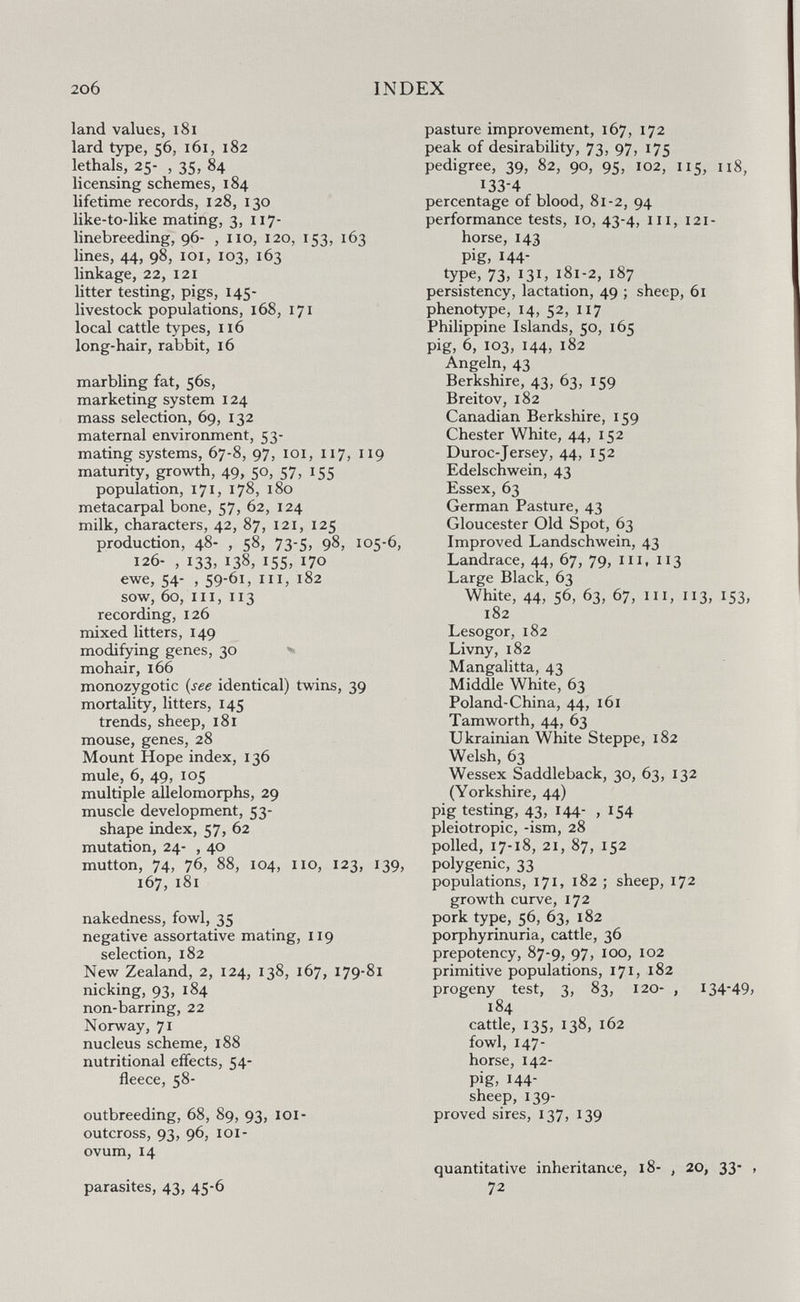 206 INDEX land values, i8i lard type, 56, 161, 182 lethals, 25- , 35, 84 licensing schemes, 184 lifetime records, 128, 130 like-to-like mating, 3, 117- linebreeding, 96- , no, 120, 153, 163 lines, 44, 98, loi, 103, 163 linkage, 22, 121 litter testing, pigs, 145- livestock populations, 168, 171 local cattle types, 116 long-hair, rabbit, 16 marbling fat, 56s, marketing system 124 mass selection, 69, 132 maternal environment, 53- mating systems, 67-8, 97, loi, 117, 119 maturity, growth, 49, 50, 57, 155 population, 171, 178, 180 metacarpal bone, 57, 62, 124 milk, characters, 42, 87, 121, 125 production, 48- , 58, 73-5, 98, 105-6, 126- , 133, 138, 155, 170 ewe, 54- , 59-61, III, 182 sow, 60, III, 113 recording, 126 mixed litters, 149 modifying genes, 30 ^ mohair, 166 monozygotic {see identical) twins, 39 mortality, litters, 145 trends, sheep, 181 mouse, genes, 28 Mount Hope index, 136 mule, 6, 49, 105 multiple allelomorphs, 29 muscle development, 53- shape index, 57, 62 mutation, 24- , 40 mutton, 74, 76, 88, 104, no, 123, 139, 167, 181 nakedness, fowl, 35 negative assortative mating, 119 selection, 182 New Zealand, 2, 124, 138, 167, 179-81 nicking, 93, 184 non-barring, 22 Norway, 71 nucleus scheme, 188 nutritional effects, 54- fleece, 58- outbreeding, 68, 89, 93, loi- outcross, 93, 96, loi- ovum, 14 parasites, 43, 45-6 pasture improvement, 167, 172 peak of desirability, 73, 97, 175 pedigree, 39, 82, 90, 95, 102, 115, 118, 133-4 percentage of blood, 81-2, 94 performance tests, 10, 43-4, in, 121- horse, 143 pig, 144- type, 73, 131, 181-2, 187 persistency, lactation, 49 ; sheep, 61 phenotype, 14, 52, 117 Philippine Islands, 50, 165 pig, 6, 103, 144, 182 Angeln, 43 Berkshire, 43, 63, 159 Breitov, 182 Canadian Berkshire, 159 Chester White, 44, 152 Duroc-Jersey, 44, 152 Edelschwein, 43 Essex, 63 German Pasture, 43 Gloucester Old Spot, 63 Improved Landschwein, 43 Landrace, 44, 67, 79, in, 113 Large Black, 63 White, 44, 56, 63, 67, in, 113, 153, 182 Lesogor, 182 Livny, 182 Mangalitta, 43 Middle White, 63 Poland-China, 44, 161 Tamworth, 44, 63 Ukrainian White Steppe, 182 Welsh, 63 Wessex Saddleback, 30, 63, 132 (Yorkshire, 44) pig testing, 43, 144- ,154 pleiotropic, -ism, 28 polled, 17-18, 21, 87, 152 polygenic, 33 populations, 171, 182 ; sheep, 172 growth curve, 172 pork type, 56, 63, 182 porphyrinuria, cattle, 36 prepotency, 87-9, 97, 100, 102 primitive populations, 171, 182 progeny test, 3, 83, 120- , 134-49, 184 cattle, 135, 138, 162 fowl, 147- horse, 142- pig, 144- sheep, 139- proved sires, 137, 139 quantitative inheritance, 18- , 20, 33- , 72