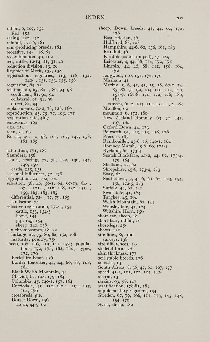 INDEX 207 rabbit, 6, 107, 152 Rex, 152 racing, 122, 142 rainfall, 1756, 181 ram-producing breeds, 184 recessive, 14- , 18, 85 recombination, 40, 102 red, cattle, 12-14, 21, 31, 40 reduction division, 13, 20 Register of Merit, 133, 138 registration, registries, 113, 118, 132, 142- , 151, 153, 155, 158 regression, 65, 72 relationship, 65, 80- , 86, 94, 98 coefficient, 81, 90, 94 collateral, 81, 94, 96 direct, 81, 94 replacements, 70-2, 78, 128, 180 reproduction, 45, 75, 77, 103, 177 respiration rate, 46-7 restocking, 169 ribs, 124 roan, 31, 69 Russia, 46, 54, 98, 105, 107, 142, 158, 182, 185 saturation, 171, 182 Saunders, 156 scores, scoring, 77, 79, 122, 130, 144, 146, 156 cards, 125, 131 seasonal influences, 72, 178 segregation, 20, 102, 104 selection, 38, 40, 50-1, 64, 67-79, 84- , 97- , loi- , 116, 118, 132, 155- , 159, 163, 183, 185 differential, 72- , 77, 79, 165 landscape, 74 selective registration, 132- , 154 cattle, 133, 154-5 horse, 144 pig, 145. 154 sheep, 142, 158 sex chromosomes, 18, 22 linkage, 22, 75, 80, 82, 152, 168 maturity, poultry, 75- sheep, 107, 116, 119, 141, 152; popula¬ tions, 172, 178, 182, 184; types, 172, 179 Berkshire Knot, 156 Border Leicester, 41, 44, 60, 88, 108, 184 Black Welsh Mountain, 41 Cheviot, 62, 108, 179, 184 Columbia, 45, 140-1, 157, 164 Corriedale, 45, no, 140-1, 151, 157, 164, 176 crossbreds, q.v. Dorset Down, 156 Horn, 44-5, 62 sheep, Down breeds, 41, 44, 62, 172, 176 East Friesian, 46 Half bred, 88, 108 Hampshire, 44-6, 62, 156, 161, 183 Karakul, 46 Kurduk (=fat rumped), 47, 185 Leicester, 4, 44, 88, 154, 172, 175 Lincoln, 44, 46, 88, 112, 158, 164, 172 longwool, no, 151, 172, 176 Masham, 41 Merino, 5, 6, 42, 45, 55, 58, 60-2, 74, 83, 88, 91, 99, 104, no, П2, 120, 158-9, 167-8, 170, 172, 176, 180, 183 crosses, 60-2, 104, no, 151, 172, 184 Mouflon, 62 mountain, 6, 172, 180 New Zealand Romney, 63, 72, 141, 167, 180 Oxford Down, 44, 173 Polwarth, 91, ПЗ, 153, 158, 176 Précoce, 185 Rambouillet, 45-6, 76, 140-1, 164 Romney Marsh, 45-6, 60, 172-4 Ryeland, 62, 173-4 Scotch Blackface, 41-2, 44, 62, 173-4, 179, 184 Shetland, 45, 62 Shropshire, 45-6, 173-4, 183 Soay, 62 Southdown, 3, 44-6, 60, 62, 123, 154, 156, 172-5, 183 Suffolk, 44, 62, 141 Swaledale, 41, 184 Targhee, 45, 164 Welsh Mountain, 62, 141 Wensleydale, 41, 184 Wiltshire Horn, 156 short ear, sheep, 18- short-hair, rabbit, 16 short-legs, 25- shows, 122 sire lines, 89, 100 surveys, 138 size differences, 53- skeletal form, 58 skin thickness, 177 soil-stable breeds, 176 somatic, 13 South Africa, 8, 36, 47, 60, 167, 177 speed, 41-2, 105, 122, 125, 142- sperm, 13- strains, 93, 98, 107 stratification, 178-81, 184 supplementary registers, 154 Sweden, 67, 79, 106, ni, П3, 145, 148, 154, 170 Syria, sheep, 182