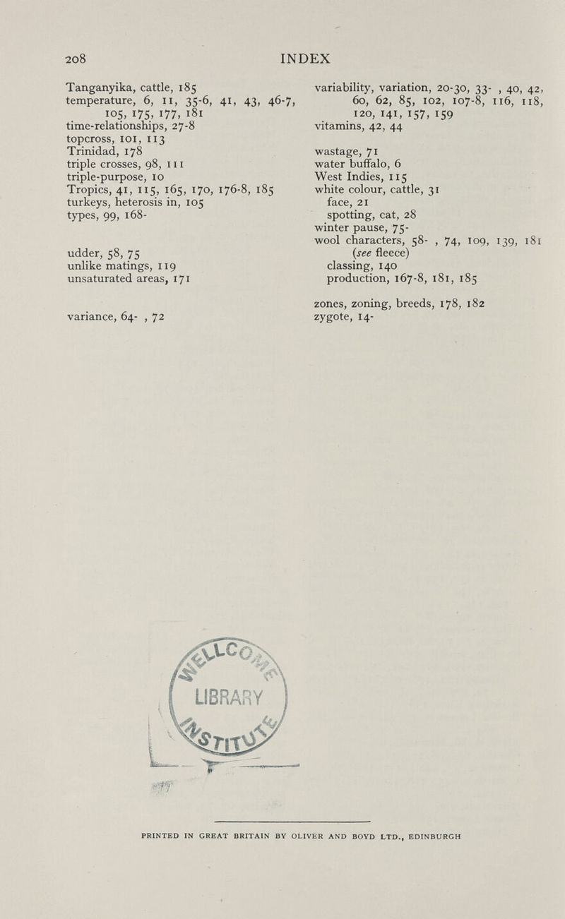 2o8 INDEX Tanganyika, cattle, 185 temperature, 6, 11, 35-6, 41, 43, 46-7, 105, I75> 177, 181 time-relationships, 27-8 topcross, loi, 113 Trinidad, 178 triple crosses, 98, m triple-purpose, 10 Tropics, 41, 115» 165, 170, 176-8, 185 turkeys, heterosis in, 105 types, 99, 168- udder, 58, 75 unlike matings, 119 unsaturated areas, 171 variance, 64- , 72 variability, variation, 20-^0, 'I'l- , 40, 42, 60, 62, 85, 102, 107-8, 116, 118, 120, 141, 157, 159 vitamins, 42, 44 wastage, 71 water buffalo, 6 West Indies, 115 white colour, cattle, 31 face, 21 spotting, cat, 28 winter pause, 75- wool characters, 58- , 74, 109, 139, 181 {see fleece) classing, 140 production, 167-8, 181, 185 zones, zoning, breeds, 178, 182 zygote, 14- PRINTED IN GREAT BRITAIN BY OLIVER AND BOYD LTD., EDINBURGH