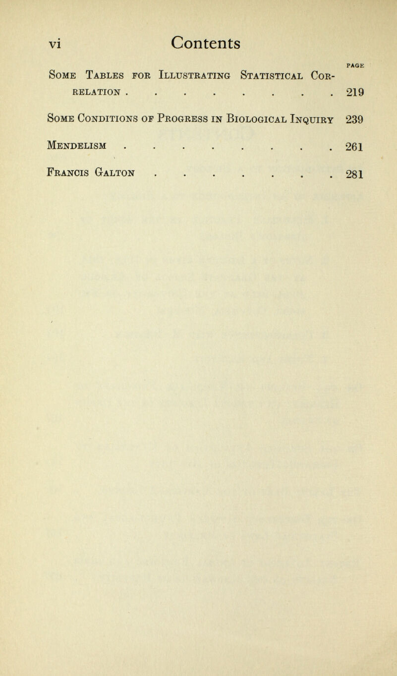 vi Contents PAGE Some Tables for Illustrating Statistical Cor¬ relation ........ 219 Some Conditions of Progress in Biological Inquiry 239 Mendelism 261 Francis Galton 281