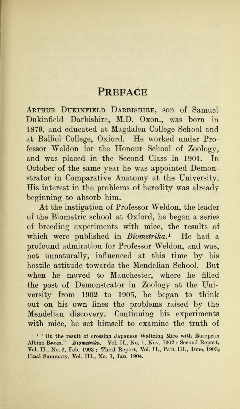 Preface Arthur Dukinfield Darbishire, son of Samuel Dukinfield Darbishire, M.D. Oxon., was born in 1879, and educated at Magdalen College School and at Balliol College, Oxford. He worked under Pro¬ fessor Weldon for the Honour School of Zoology, and was placed in the Second Class in 1901. In October of the same year he was appointed Demon¬ strator in Comparative Anatomy at the University. His interest in the problems of heredity was already beginning to absorb him. At the instigation of Professor Weldon, the leader of the Biometrie school at Oxford, he began a series of breeding experiments with mice, the results of which were published in Biometrika.^ He had a profound admiration for Professor Weldon, and was, not unnaturally, influenced at this time by his hostile attitude towards the Mendelian School. But when he moved to Manchester, where he filled the post of Demonstrator in Zoology at the Uni¬ versity from 1902 to 1905, he began to think out on his own lines the problems raised by the Mendelian discovery. Continuing his experiments with mice, he set himself to examine the truth of ^  On the result of crossing Japanese Waltzing Mice with European Albino Races. Biometrika. Vol. II., No. 1, Nov. 1902 ; Second Report, Vol. II., No. 2, Feb. 1903 ; Third Report, Vol. II., Part III., June, 1903; Final Summary, Vol. III., No. 1, Jan. 1904.