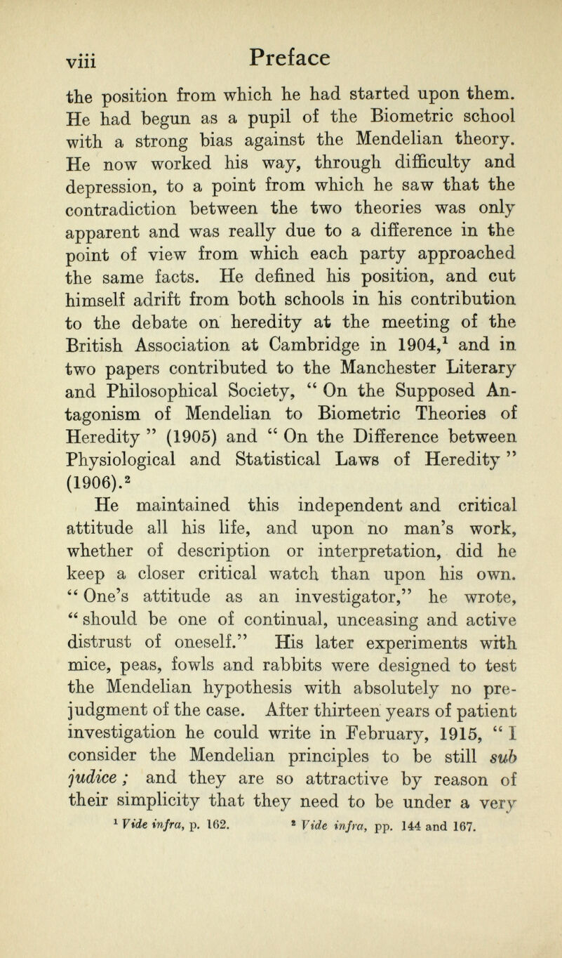 Preface the position from which he had started upon them. He had begun as a pupil of the Biometrie school with a strong bias against the Mendelian theory. He now worked his way, through difficulty and depression, to a point from which he saw that the contradiction between the two theories was only apparent and was really due to a difference in the point of view from which each party approached the same facts. He defined his position, and cut himself adrift from both schools in his contribution to the debate on heredity at the meeting of the British Association at Cambridge in 1904,^ and in two papers contributed to the Manchester Literary and Philosophical Society,  On the Supposed An¬ tagonism of Mendelian to Biometrie Theories of Heredity  (1905) and  On the Difference between Physiological and Statistical Laws of Heredity  (1906).2 He maintained this independent and critical attitude all his life, and upon no man's work, whether of description or interpretation, did he keep a closer critical watch than upon his own.  One's attitude as an investigator, he wrote,  should be one of continual, unceasing and active distrust of oneself. His later experiments with mice, peas, fowls and rabbits were designed to test the Mendelian hypothesis with absolutely no pre¬ judgment of the case. After thirteen years of patient investigation he could write in February, 1915, I consider the Mendelian principles to be still sub judice ; and they are so attractive by reason of their simplicity that they need to be under a very 1 Vide infra, p. 162. « Vide infra, pp. 144 and 167.