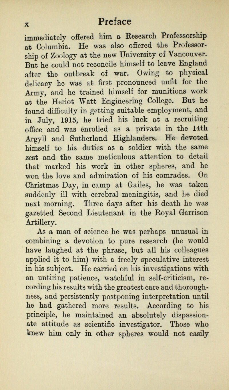 X Preface immediately offered him a Research Professorship at Columbia. He was also ofíered the Professor¬ ship of Zoology at the new University of Vancouver. But he could not reconcile himself to leave England after the outbreak of war. Owing to physical delicacy he was at first pronounced unfit for the Army, and he trained himself for munitions work at the Heriot Watt Engineering College. But he found difficulty in getting suitable employment, and in July, 1915, he tried his luck at a recruiting office and was enrolled as a private in the 14th Argyll and Sutherland Highlanders. He devoted himself to his duties as a soldier with the same zest and the same meticulous attention to detail that marked his work in other spheres, and he won the love and admiration of his comrades. On Christmas Day, in camp at Gailes, he was taken suddenly ill with cerebral meningitis, and he died next morning. Three days after his death he was gazetted Second Lieutenant in the Royal Garrison Artillery. As a man of science he was perhaps unusual in combining a devotion to pure research (he would have laughed at the phrase, but all his colleagues applied it to him) with a freely speculative interest in his subject. He carried on his investigations with an untiring patience, watchful in self-criticism, re¬ cording his results with the greatest care and thorough¬ ness, and persistently postponing interpretation until he had gathered more results. According to his principle, he maintained an absolutely dispassion¬ ate attitude as scientific investigator. Those who knew him only in other spheres would not easily