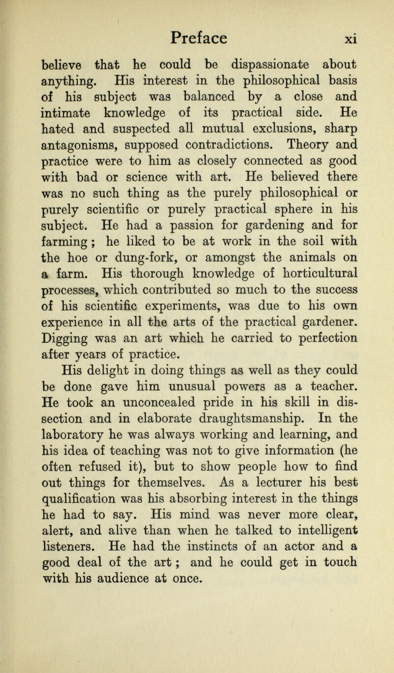 Preface xi believe that he could be dispassionate about anything. His interest in the philosophical basis of his subject was balanced by a close and intimate knowledge of its practical side. He hated and suspected all mutual exclusions, sharp antagonisms, supposed contradictions. Theory and practice were to him as closely connected as good with bad or science with art. He believed there was no such thing as the purely philosophical or purely scientific or purely practical sphere in his subject. He had a passion for gardening and for farming ; he liked to be at work in the soil with the hoe or dung-fork, or amongst the animals on a farm. His thorough knowledge of horticultural processes, which contributed so much to the success of his scientific experiments, was due to his own experience in all the arts of the practical gardener. Digging was an art which he carried to perfection after years of practice. His delight in doing things as well as they could be done gave him unusual powers as a teacher. He took an unconcealed pride in his skill in dis¬ section and in elaborate draughtsmanship. In the laboratory he was always working and learning, and his idea of teaching was not to give information (he often refused it), but to show people how to find out things for themselves. As a lecturer his best qualification was his absorbing interest in the things he had to say. His mind was never more clear, alert, and alive than when he talked to intelligent listeners. He had the instincts of an actor and a good deal of the art ; and he could get in touch with his audience at once.