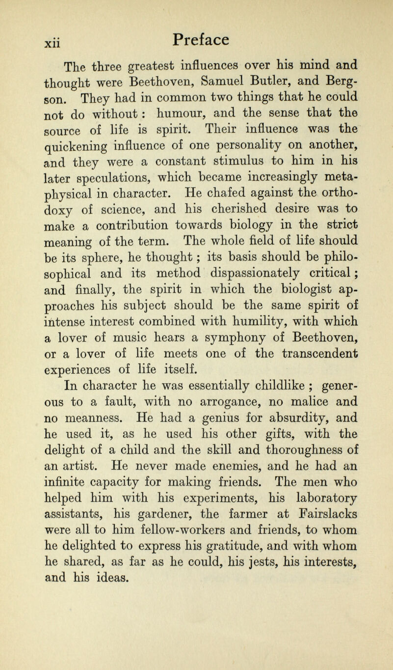 xii Preface The three greatest influences over his mind and thought were Beethoven, Samuel Butler, and Berg- son. They had in common two things that he could not do without : humour, and the sense that the source of life is spirit. Their influence was the quickening influence of one personality on another, and they were a constant stimulus to him in his later speculations, which became increasingly meta¬ physical in character. He chafed against the ortho¬ doxy of science, and his cherished desire was to make a contribution towards biology in the strict meaning of the term. The whole field of life should be its sphere, he thought ; its basis should be philo¬ sophical and its method dispassionately critical ; and finally, the spirit in which the biologist ap¬ proaches his subject should be the same spirit of intense interest combined with humility, with which a lover of music hears a symphony of Beethoven, or a lover of life meets one of the transcendent experiences of life itself. In character he was essentially childlike ; gener¬ ous to a fault, with no arrogance, no malice and no meanness. He had a genius for absurdity, and he used it, as he used his other gifts, with the delight of a child and the skill and thoroughness of an artist. He never made enemies, and he had an infinite capacity for making friends. The men who helped him with his experiments, his laboratory assistants, his gardener, the farmer at Fairslacks were all to him fellow-workers and friends, to whom he delighted to express his gratitude, and with whom he shared, as far as he could, his jests, his interests, and his ideas.