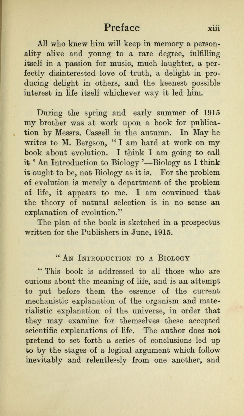 Preface xiii All who knew him will keep in memory a person¬ ality alive and young to a rare degree, fulfilling itself in a passion for music, much laughter, a per¬ fectly disinterested love of truth, a delight in pro¬ ducing delight in others, and the keenest possible interest in life itself whichever way it led him. During the spring and early summer of 1915 my brother was at work upon a book for publica¬ tion by Messrs. Cassell in the autumn. In May he writes to M. Bergson,  I am hard at work on my book about evolution. I think I am going to call it * An Introduction to Biology '—Biology as I think it ought to be, not Biology as it is. For the problem of evolution is merely a department of the problem of life, it appears to me. I am convinced that the theory of natural selection is in no sense an explanation of evolution. The plan of the book is sketched in a prospectus written for the Publishers in June, 1915.  An Introduction to a Biology  This book is addressed to all those who are curious about the meaning of life, and is an attempt to put before them the essence of the current mechanistic explanation of the organism and mate¬ rialistic explanation of the universe, in order that they may examine for themselves these accepted scientific explanations of life. The author does not pretend to set forth a series of conclusions led up to by the stages of a logical argument which follow inevitably and relentlessly from one another, and