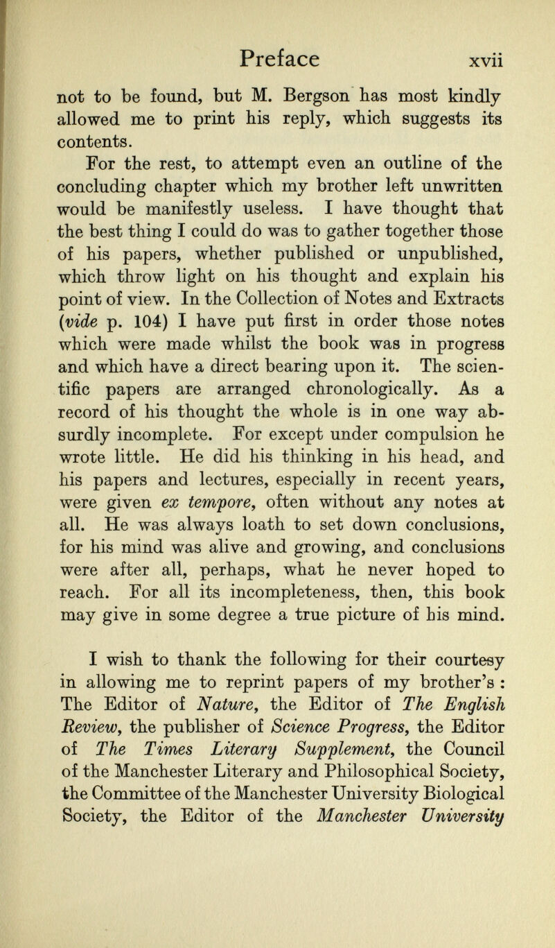 Preface xvii not to be found, but M. Bergson has most kindly allowed me to print his reply, which suggests its contents. For the rest, to attempt even an outline of the concluding chapter which my brother left unwritten would be manifestly useless. I have thought that the best thing I could do was to gather together those of his papers, whether published or unpublished, which throw light on his thought and explain his point of view. In the Collection of Notes and Extracts {vide p. 104) I have put first in order those notes which were made whilst the book was in progress and which have a direct bearing upon it. The scien¬ tific papers are arranged chronologically. As a record of his thought the whole is in one way ab¬ surdly incomplete. For except under compulsion he wrote little. He did his thinking in his head, and his papers and lectures, especially in recent years, were given ex tempore, often without any notes at all. He was always loath to set down conclusions, for his mind was alive and growing, and conclusions were after all, perhaps, what he never hoped to reach. For all its incompleteness, then, this book may give in some degree a true picture of bis mind. I wish to thank the following for their courtesy in allowing me to reprint papers of my brother's ; The Editor of Nature, the Editor of The English Review, the publisher of Science Progress, the Editor of The Times Literary Swpplement, the Council of the Manchester Literary and Philosophical Society, the Committee of the Manchester University Biological Society, the Editor of the Manchester University