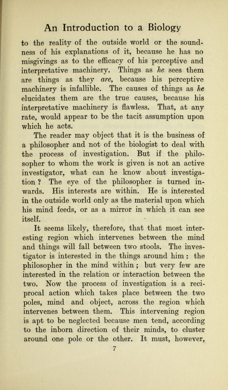 An Introduction to a Biology to the reality of the outside world or the sound¬ ness of his explanations of it, because he has no misgivings as to the efficacy of his perceptive and interpretative machinery. Things as he sees them are things as they are, because his perceptive machinery is infallible. The causes of things as he elucidates them are the true causes, because his interpretative machinery is flawless. That, at any rate, would appear to be the tacit assumption upon which he acts. The reader may object that it is the business of a philosopher and not of the biologist to deal with the process of investigation. But if the philo¬ sopher to whom the work is given is not an active investigator, what can he know about investiga¬ tion ? The eye of the philosopher is turned in¬ wards. His interests are within. He is interested in the outside world only as the material upon which his mind feeds, or as a mirror in which it can see itself. It seems likely, therefore, that that most inter¬ esting region which intervenes between the mind and things will fall between two stools. The inves¬ tigator is interested in the things around him : the philosopher in the mind within ; but very few are interested in the relation or interaction between the two. Now the process of investigation is a reci¬ procal action which takes place between the two poles, mind and object, across the region which intervenes between them. This intervening region is apt to be neglected because men tend, according to the inborn direction of their minds, to cluster around one pole or the other. It must, however, 7