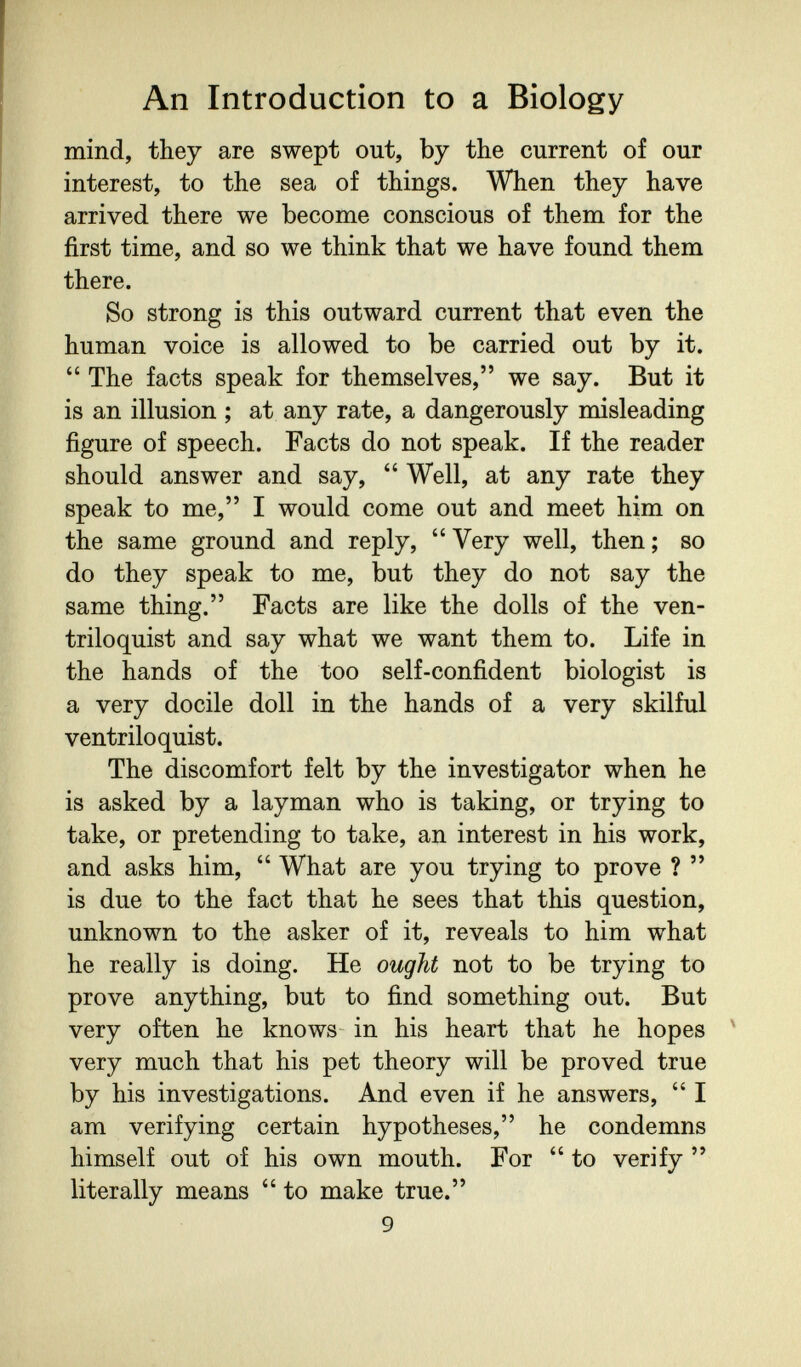An Introduction to a Biology mind, they are swept out, by the current of our interest, to the sea of things. When they have arrived there we become conscious of them for the first time, and so we think that we have found them there. So strong is this outward current that even the human voice is allowed to be carried out by it.  The facts speak for themselves, we say. But it is an illusion ; at any rate, a dangerously misleading figure of speech. Facts do not speak. If the reader should answer and say,  Well, at any rate they speak to me, I would come out and meet him on the same ground and reply, Very well, then; so do they speak to me, but they do not say the same thing. Facts are like the dolls of the ven¬ triloquist and say what we want them to. Life in the hands of the too self-confident biologist is a very docile doll in the hands of a very skilful ventriloquist. The discomfort felt by the investigator when he is asked by a layman who is taking, or trying to take, or pretending to take, an interest in his work, and asks him,  What are you trying to prove ?  is due to the fact that he sees that this question, unknown to the asker of it, reveals to him what he really is doing. He ought not to be trying to prove anything, but to find something out. But very often he knows in his heart that he hopes ' very much that his pet theory will be proved true by his investigations. And even if he answers,  I am verifying certain hypotheses, he condemns himself out of his own mouth. For  to verify  literally means  to make true. 9