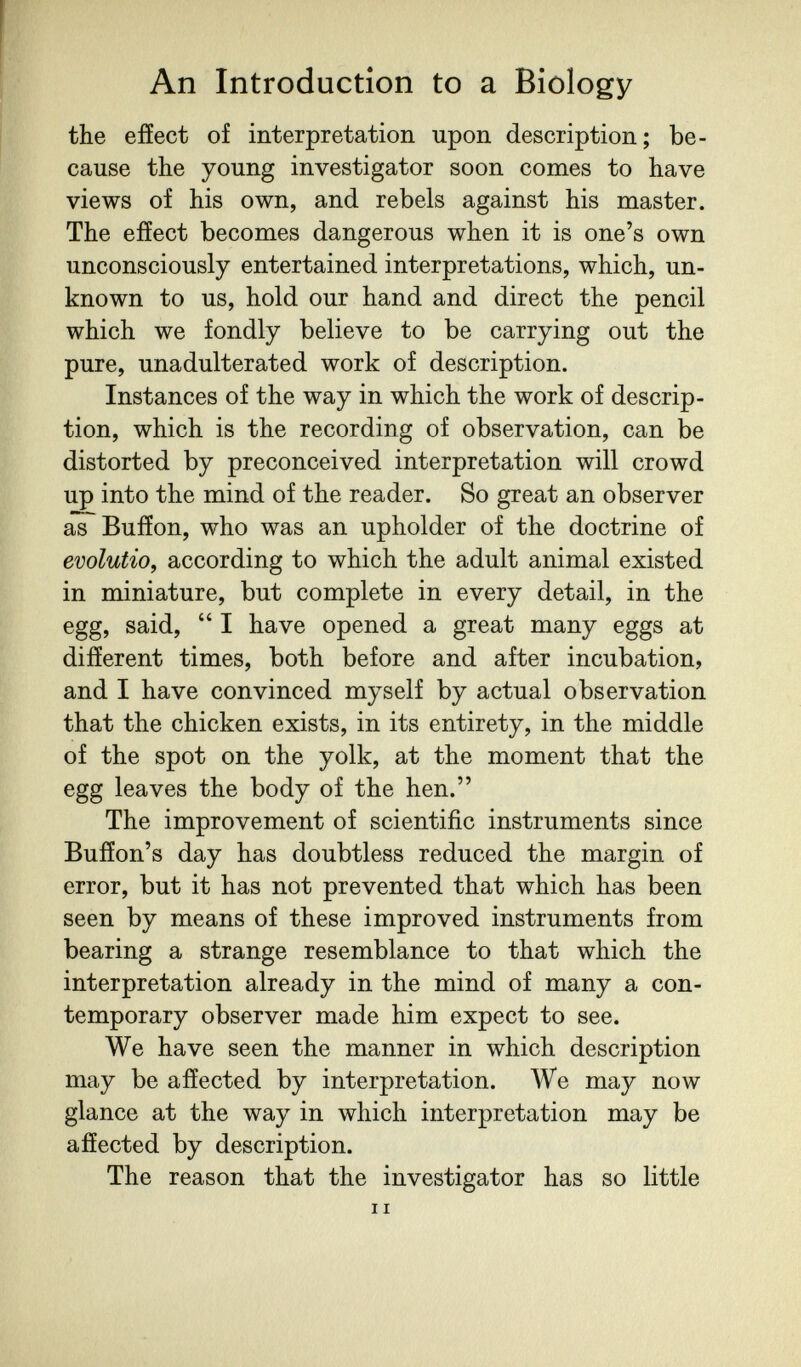 An Introduction to a Biology the effect of interpretation upon description; be¬ cause the young investigator soon comes to have views of his own, and rebels against his master. The effect becomes dangerous when it is one's own unconsciously entertained interpretations, which, un¬ known to us, hold our hand and direct the pencil which we fondly believe to be carrying out the pure, unadulterated work of description. Instances of the way in which the work of descrip¬ tion, which is the recording of observation, can be distorted by preconceived interpretation will crowd up into the mind of the reader. So great an observer as Buffon, who was an upholder of the doctrine of evolutio, according to which the adult animal existed in miniature, but complete in every detail, in the egg, said,  I have opened a great many eggs at different times, both before and after incubation, and I have convinced myself by actual observation that the chicken exists, in its entirety, in the middle of the spot on the yolk, at the moment that the egg leaves the body of the hen. The improvement of scientific instruments since Buffon's day has doubtless reduced the margin of error, but it has not prevented that which has been seen by means of these improved instruments from bearing a strange resemblance to that which the interpretation already in the mind of many a con¬ temporary observer made him expect to see. We have seen the manner in which description may be affected by interpretation. We may now glance at the way in which interpretation may be affected by description. The reason that the investigator has so little