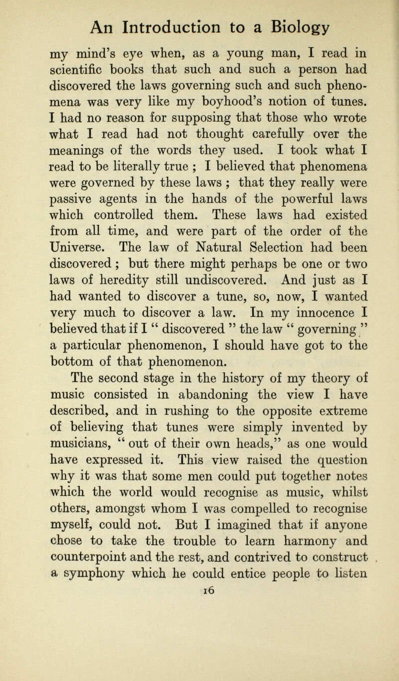 An Introduction to a Biology my mind's eye when, as a young man, I read in scientific books that such and such a person had discovered the laws governing such and such pheno¬ mena was very like my boyhood's notion of tunes. I had no reason for supposing that those who wrote what I read had not thought carefully over the meanings of the words they used. I took what I read to be literally true ; I believed that phenomena were governed by these laws ; that they really were passive agents in the hands of the powerful laws which controlled them. These laws had existed from all time, and were part of the order of the Universe. The law of Natural Selection had been discovered ; but there might perhaps be one or two laws of heredity still undiscovered. And just as I had wanted to discover a tune, so, now, I wanted very much to discover a law. In my innocence I believed that if I  discovered  the law  governing/' a particular phenomenon, I should have got to the bottom of that phenomenon. The second stage in the history of my theory of music consisted in abandoning the view I have described, and in rushing to the opposite extreme of believing that tunes were simply invented by musicians,  out of their own heads, as one would have expressed it. This view raised the question why it was that some men could put together notes which the world would recognise as music, whilst others, amongst whom I was compelled to recognise myself, could not. But I imagined that if anyone chose to take the trouble to learn harmony and counterpoint and the rest, and contrived to construct , a symphony which he could entice people to listen i6