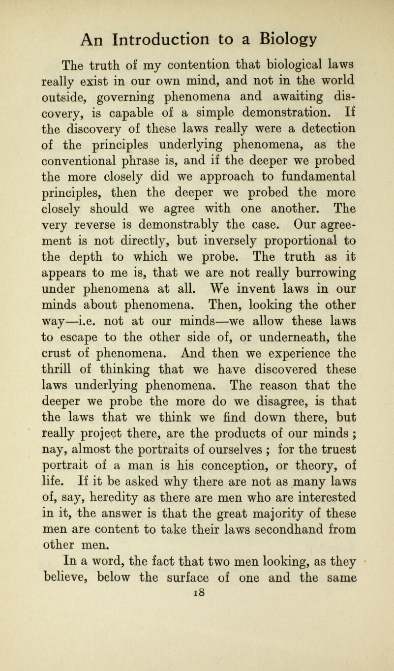 An Introduction to a Biology The truth of my contention that biological laws really exist in our own mind, and not in the world outside, governing phenomena and awaiting dis¬ covery, is capable of a simple demonstration. If the discovery of these laws really were a detection of the principles underlying phenomena, as the conventional phrase is, and if the deeper we probed the more closely did we approach to fundamental principles, then the deeper we probed the more closely should we agree with one another. The very reverse is demonstrably the case. Our agree¬ ment is not directly, but inversely proportional to the depth to which we probe. The truth as it appears to me is, that we are not really burrowing under phenomena at all. We invent laws in our minds about phenomena. Then, looking the other way—i.e. not at our minds—we allow these laws to escape to the other side of, or underneath, the crust of phenomena. And then we experience the thrill of thinking that we have discovered these laws underlying phenomena. The reason that the deeper we probe the more do we disagree, is that the laws that we think we find down there, but really project there, are the products of our minds ; nay, almost the portraits of ourselves ; for the truest portrait of a man is his conception, or theory, of life. If it be asked why there are not as many laws of, say, heredity as there are men who are interested in it, the answer is that the great majority of these men are content to take their laws secondhand from other men. In a word, the fact that two men looking, as they - believe, below the surface of one and the same i8