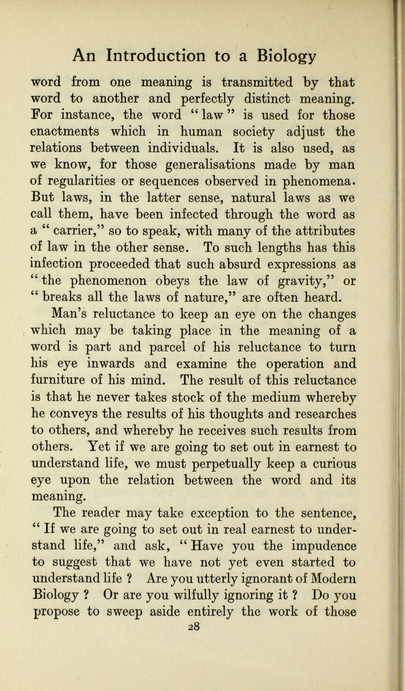 An Introduction to a Biology word from one meaning is transmitted by that word to another and perfectly distinct meaning. For instance, the word  law  is used for those enactments which in human society adjust the relations between individuals. It is also used, as we know, for those generalisations made by man of regularities or sequences observed in phenomena. But laws, in the latter sense, natural laws as we call them, have been infected through the word as a  carrier, so to speak, with many of the attributes of law in the other sense. To such lengths has this infection proceeded that such absurd expressions as  the phenomenon obeys the law of gravity, or  breaks all the laws of nature, are often heard. Man's reluctance to keep an eye on the changes , which may be taking place in the meaning of a word is part and parcel of his reluctance to turn his eye inwards and examine the operation and furniture of his mind. The result of this reluctance is that he never takes stock of the medium whereby he conveys the results of his thoughts and researches to others, and whereby he receives such results from others. Yet if we are going to set out in earnest to understand life, we must perpetually keep a curious eye upon the relation between the word and its meaning. The reader may take exception to the sentence,  If we are going to set out in real earnest to under¬ stand life, and ask,  Have you the impudence to suggest that we have not yet even started to understand life ? Are you utterly ignorant of Modern Biology ? Or are you wilfully ignoring it ? Do you propose to sweep aside entirely the work of those 28