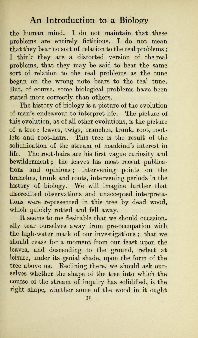 An Introduction to a Biology the human mind. I do not maintain that these problems are entirely fictitious. I do not mean that they bear no sort of relation to the real problems ; I think they are a distorted version of the real problems, that they may be said to bear the same sort of relation to the real problems as the tune begun on the wrong note bears to the real tune. But, of course, some biological problems have been stated more correctly than others. The history of biology is a picture of the evolution of man's endeavour to interpret life. The picture of this evolution, as of all other evolutions, is the picture of a tree : leaves, twigs, branches, trunk, root, root¬ lets and root-hairs. This tree is the result of the solidification of the stream of mankind's interest in life. The root-hairs are his first vague curiosity and bewilderment ; the leaves his most recent publica¬ tions and opinions ; intervening points on the branches, trunk and roots, intervening periods in the history of biology. We will imagine further that discredited observations and unaccepted interpreta¬ tions were represented in this tree by dead wood, which quickly rotted and fell away. It seems to me desirable that we should occasion¬ ally tear ourselves away from pre-occupation with the high-water mark of our investigations ; that we should cease for a moment from our feast upon the leaves, and descending to the ground, reflect at leisure, under its genial shade, upon the form of the tree above us. Reclining there, we should ask our¬ selves whether the shape of the tree into which the course of the stream of inquiry has solidified, is the right shape, whether some of the wood in it ought 31