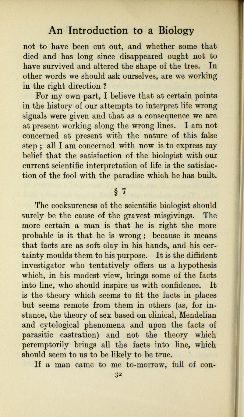 An Introduction to a Biology not to have been cut out, and whether some that died and has long since disappeared ought not to have survived and altered the shape of the tree. In other words we should ask ourselves, are we working in the right direction ? For my own part, I believe that at certain points in the history of our attempts to interpret life wrong signals were given and that as a consequence we are at present working along the wrong lines. I am not concerned at present with the nature of this false step ; all I am concerned with now is to express my belief that the satisfaction of the biologist with our current scientific interpretation of life is the satisfac¬ tion of the fool with the paradise which he has built. § 7 The cocksureness of the scientific biologist should surely be the cause of the gravest misgivings. The more certain a man is that he is right the more probable is it that he is wrong ; because it means that facts are as soft clay in his hands, and his cer¬ tainty moulds them to his purpose. It is the diffident investigator who tentatively offers us a hypothesis which, in his modest view, brings some of the facts into line, who should inspire us with confidence. It is the theory which seems to fit the facts in places but seems remote from them in others (as, for in¬ stance, the theory of sex based on clinical, Mendelian and cytological phenomena and upon the facts of parasitic castration) and not the theory which peremptorily brings all the facts into line, which should seem to us to be likely to be true. If a man came to me to-morrow, full of con- 33