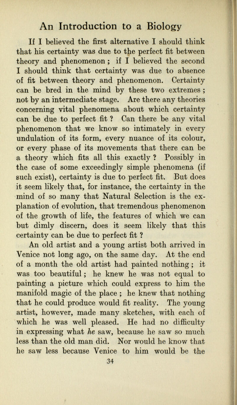 An Introduction to a Biology If I believed the first alternative I should think that his certainty was due to the perfect fit between theory and phenomenon ; if I believed the second I should think that certainty was due to absence of fit between theory and phenomenon. Certainty can be bred in the mind by these two extremes ; not by an intermediate stage. Are there any theories concerning vital phenomena about which certainty can be due to perfect fit ? Can there be any vital phenomenon that we know so intimately in every undulation of its form, every nuance of its colour, or every phase of its movements that there can be a theory which fits all this exactly ? Possibly in the case of some exceedingly simple phenomena (if such exist), certainty is due to perfect fit. But does it seem likely that, for instance, the certainty in the mind of so many that Natural Selection is the ex¬ planation of evolution, that tremendous phenomenon of the growth of life, the features of which we can but dimly discern, does it seem likely that this certainty can be due to perfect fit ? An old artist and a young artist both arrived in Venice not long ago, on the same day. At the end of a month the old artist had painted nothing ; it was too beautiful ; he knew he was not equal to painting a picture which could express to him the manifold magic of the place ; he knew that nothing that he could produce would fit reality. The young artist, however, made many sketches, with each of which he was well pleased. He had no difíiculty in expressing what he saw, because he saw so much less than the old man did. Nor would he know that he saw less because Venice to him would be the 34 I