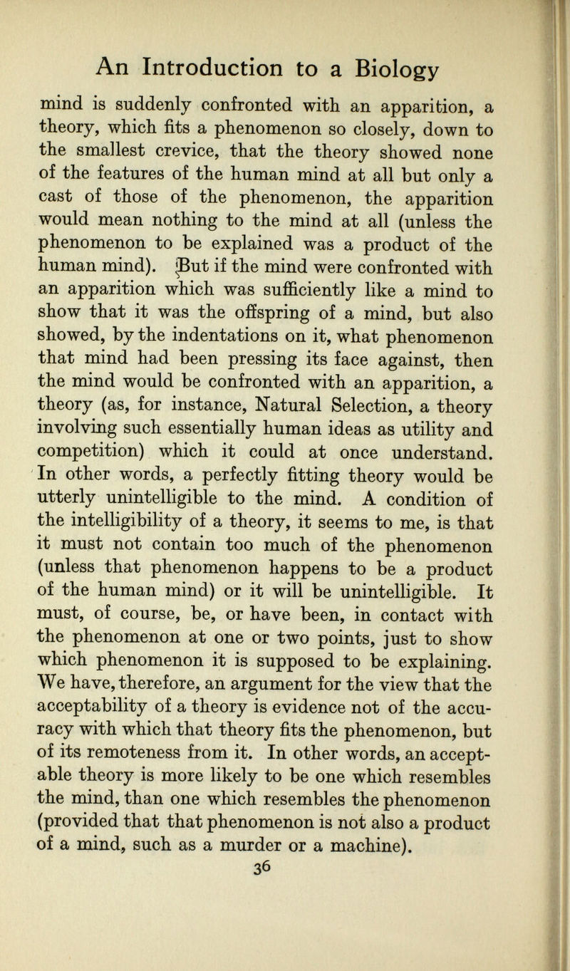 An Introduction to a Biology mind is suddenly confronted with an apparition, a theory, which fits a phenomenon so closely, down to the smallest crevice, that the theory showed none of the features of the human mind at all but only a cast of those of the phenomenon, the apparition would mean nothing to the mind at all (unless the phenomenon to be explained was a product of the human mind). ^But if the mind were confronted with an apparition which was sufficiently like a mind to show that it was the offspring of a mind, but also showed, by the indentations on it, what phenomenon that mind had been pressing its face against, then the mind would be confronted with an apparition, a theory (as, for instance. Natural Selection, a theory involving such essentially human ideas as utility and competition) which it could at once understand. In other words, a perfectly fitting theory would be utterly unintelligible to the mind. A condition of the intelligibility of a theory, it seems to me, is that it must not contain too much of the phenomenon (unless that phenomenon happens to be a product of the human mind) or it will be unintelligible. It must, of course, be, or have been, in contact with the phenomenon at one or two points, just to show which phenomenon it is supposed to be explaining. We have, therefore, an argument for the view that the acceptability of a theory is evidence not of the accu¬ racy with which that theory fits the phenomenon, but of its remoteness from it. In other words, an accept¬ able theory is more likely to be one which resembles the mind, than one which resembles the phenomenon (provided that that phenomenon is not also a product of a mind, such as a murder or a machine). 36