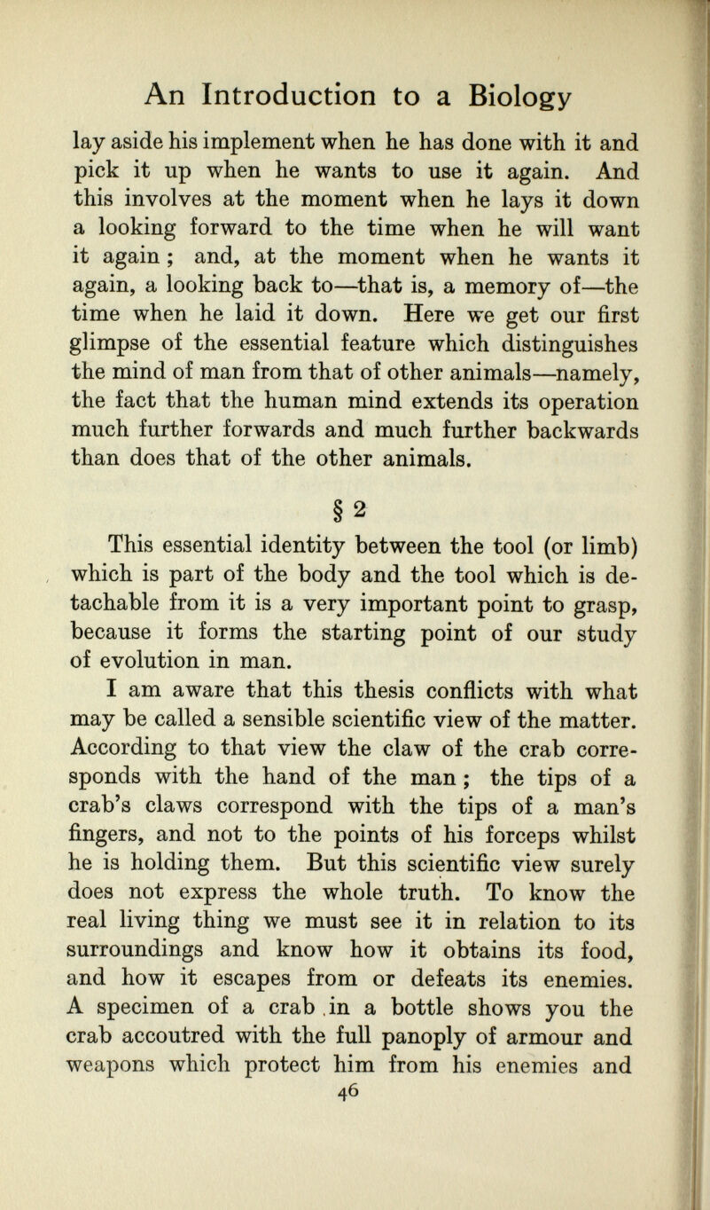 An Introduction to a Biology lay aside his implement when he has done with it and pick it up when he wants to use it again. And this involves at the moment when he lays it down a looking forward to the time when he will want it again ; and, at the moment when he wants it again, a looking back to—^that is, a memory of—the time when he laid it down. Here we get our first glimpse of the essential feature which distinguishes the mind of man from that of other animals—namely, the fact that the human mind extends its operation much further forwards and much further backwards than does that of the other animals. § 2 This essential identity between the tool (or limb) which is part of the body and the tool which is de¬ tachable from it is a very important point to grasp, because it forms the starting point of our study of evolution in man. I am aware that this thesis conflicts with what may be called a sensible scientific view of the matter. According to that view the claw of the crab corre¬ sponds with the hand of the man ; the tips of a crab's claws correspond with the tips of a man's fingers, and not to the points of his forceps whilst he is holding them. But this scientific view surely does not express the whole truth. To know the real living thing we must see it in relation to its surroundings and know how it obtains its food, and how it escapes from or defeats its enemies. A specimen of a crab in a bottle shows you the crab accoutred with the full panoply of armour and weapons which protect him from his enemies and 46