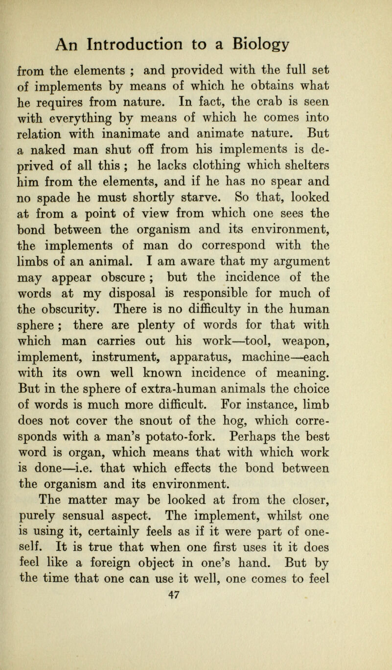 An Introduction to a Biology from the elements ; and provided with the full set of implements by means of which he obtains what he requires from nature. In fact, the crab is seen with everything by means of which he comes into relation with inanimate and animate nature. But a naked man shut off from his implements is de¬ prived of all this ; he lacks clothing which shelters him from the elements, and if he has no spear and no spade he must shortly starve. So that, looked at from a point of view from which one sees the bond between the organism and its environment, the implements of man do correspond with the limbs of an animal. I am aware that my argument may appear obscure ; but the incidence of the words at my disposal is responsible for much of the obscurity. There is no difficulty in the human sphere ; there are plenty of words for that with which man carries out his work—^tool, weapon, implement, instrument, apparatus, machine—each with its own well known incidence of meaning. But in the sphere of extra-human animals the choice of words is much more difficult. For instance, limb does not cover the snout of the hog, which corre¬ sponds with a man's potato-fork. Perhaps the best word is organ, which means that with which work is done—i.e. that which effects the bond between the organism and its environment. The matter may be looked at from the closer, purely sensual aspect. The implement, whilst one is using it, certainly feels as if it were part of one¬ self. It is true that when one first uses it it does feel like a foreign object in one's hand. But by the time that one can use it well, one comes to feel 47