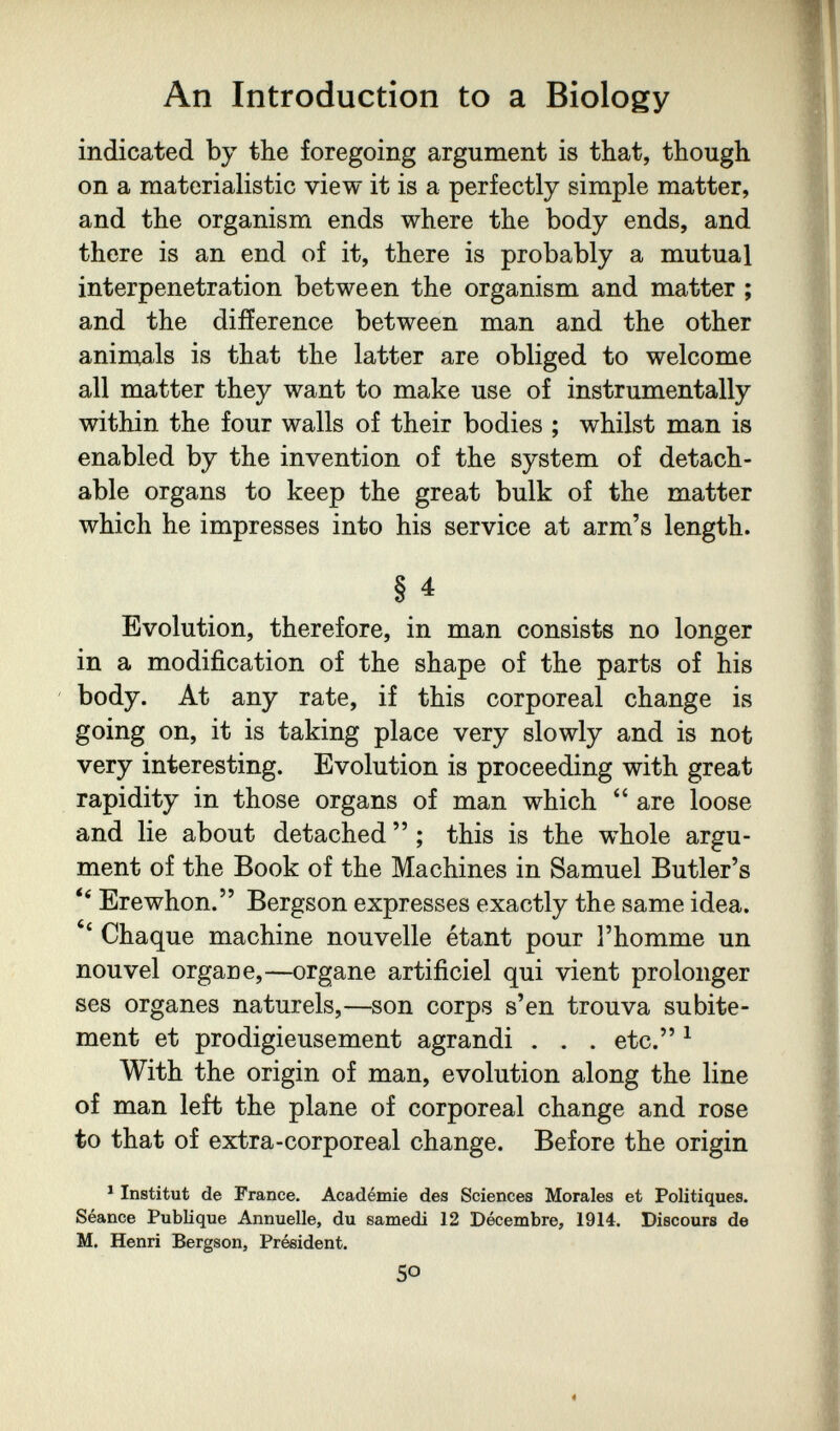 An Introduction to a Biology indicated by the foregoing argument is that, though on a materialistic view it is a perfectly simple matter, and the organism ends where the body ends, and there is an end of it, there is probably a mutual interpénétration between the organism and matter ; and the difference between man and the other aninials is that the latter are obliged to welcome all matter they want to make use of instrumentally within the four walls of their bodies ; whilst man is enabled by the invention of the system of detach¬ able organs to keep the great bulk of the matter which he impresses into his service at arm's length. § 4 Evolution, therefore, in man consists no longer in a modification of the shape of the parts of his body. At any rate, if this corporeal change is going on, it is taking place very slowly and is not very interesting. Evolution is proceeding with great rapidity in those organs of man which  are loose and lie about detached  ; this is the whole argu¬ ment of the Book of the Machines in Samuel Butler's  Erewhon. Bergson expresses exactly the same idea. Chaque machine nouvelle étant pour l'homme un nouvel organe,—organe artificiel qui vient prolonger ses organes naturels,—son corps s'en trouva subite¬ ment et prodigieusement agrandi . . . etc. ^ With the origin of man, evolution along the line of man left the plane of corporeal change and rose to that of extra-corporeal change. Before the origin ^ Institut de France. Académie des Sciences Morales et Politiquea. Séance Publique Annuelle, du samedi 12 Décembre, 1914. Discours de M. Henri Bergson, Président. SO