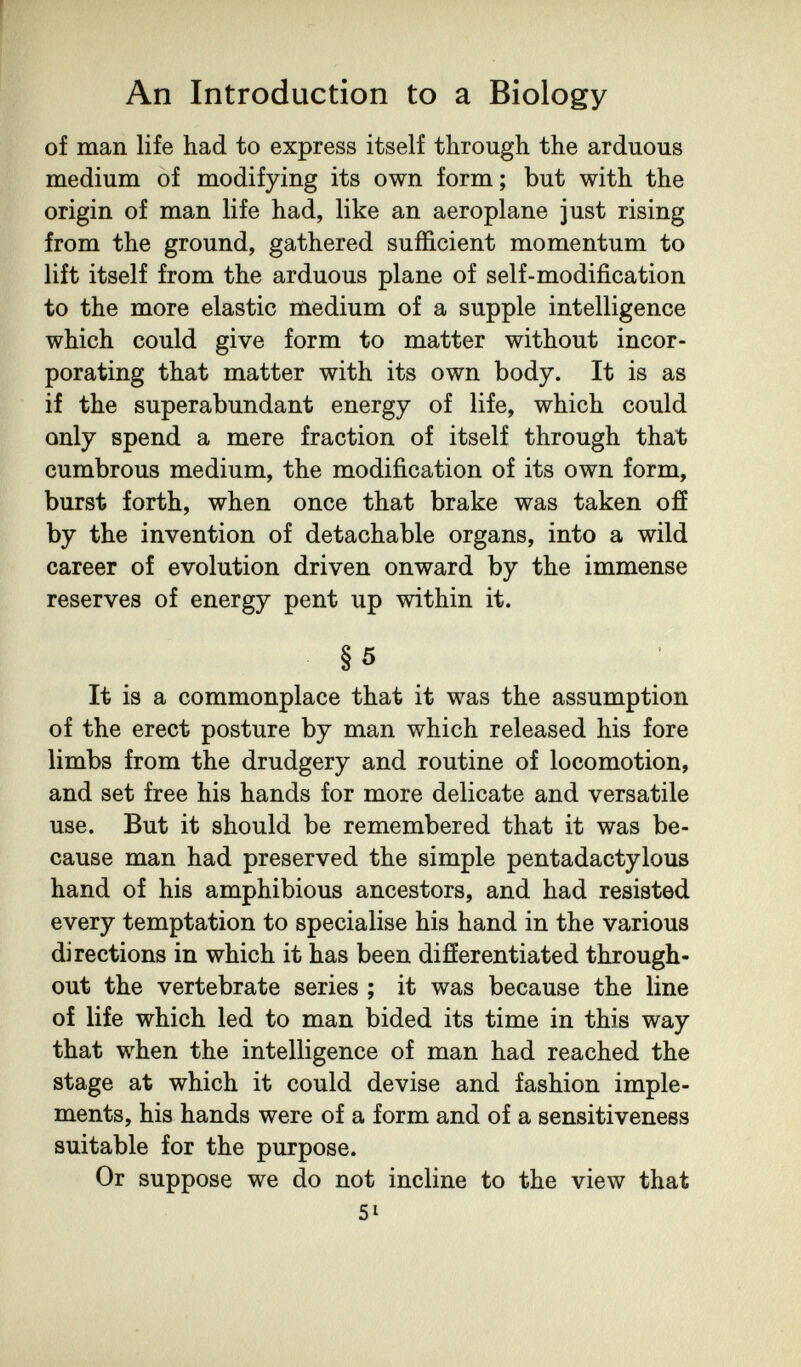 An Introduction to a Biology of man life had to express itself through the arduous medium of modifying its own form; but with the origin of man life had, like an aeroplane just rising from the ground, gathered sufficient momentum to lift itself from the arduous plane of self-modification to the more elastic medium of a supple intelligence which could give form to matter without incor¬ porating that matter with its own body. It is as if the superabundant energy of life, which could only spend a mere fraction of itself through that cumbrous medium, the modification of its own form, burst forth, when once that brake was taken off by the invention of detachable organs, into a wild career of evolution driven onward by the immense reserves of energy pent up within it. §5 It is a commonplace that it was the assumption of the erect posture by man which released his fore limbs from the drudgery and routine of locomotion, and set free his hands for more delicate and versatile use. But it should be remembered that it was be¬ cause man had preserved the simple pentadactylous hand of his amphibious ancestors, and had resisted every temptation to specialise his hand in the various directions in which it has been difíerentiated through¬ out the vertebrate series ; it was because the line of life which led to man bided its time in this way that when the intelligence of man had reached the stage at which it could devise and fashion imple¬ ments, his hands were of a form and of a sensitiveness suitable for the purpose. Or suppose we do not incline to the view that 51