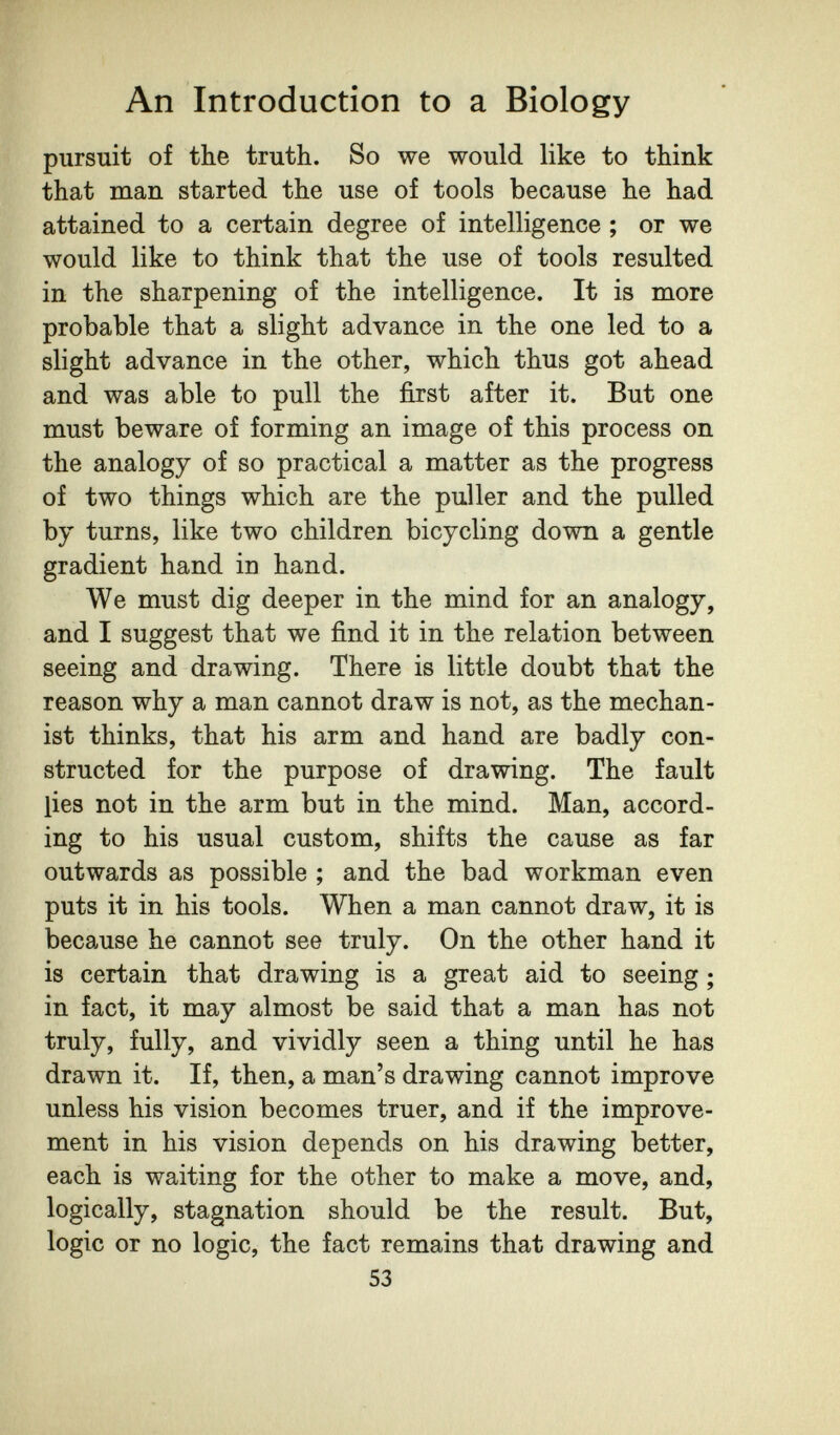 An Introduction to a Biology pursuit of the truth. So we would like to think that man started the use of tools because he had attained to a certain degree of intelligence ; or we would like to think that the use of tools resulted in the sharpening of the intelligence. It is more probable that a slight advance in the one led to a slight advance in the other, which thus got ahead and was able to pull the first after it. But one must beware of forming an image of this process on the analogy of so practical a matter as the progress of two things which are the puller and the pulled by turns, like two children bicycling down a gentle gradient hand in hand. We must dig deeper in the mind for an analogy, and I suggest that we find it in the relation between seeing and drawing. There is little doubt that the reason why a man cannot draw is not, as the mechan¬ ist thinks, that his arm and hand are badly con¬ structed for the purpose of drawing. The fault lies not in the arm but in the mind. Man, accord¬ ing to his usual custom, shifts the cause as far outwards as possible ; and the bad workman even puts it in his tools. When a man cannot draw, it is because he cannot see truly. On the other hand it is certain that drawing is a great aid to seeing ; in fact, it may almost be said that a man has not truly, fully, and vividly seen a thing until he has drawn it. If, then, a man's drawing cannot improve unless his vision becomes truer, and if the improve¬ ment in his vision depends on his drawing better, each is waiting for the other to make a move, and, logically, stagnation should be the result. But, logic or no logic, the fact remains that drawing and 53