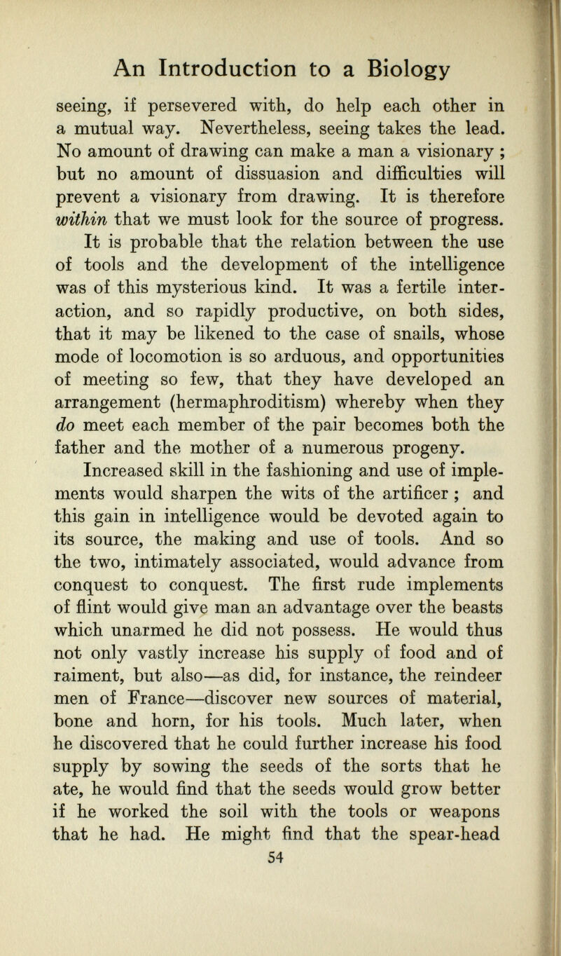 An Introduction to a Biology seeing, if persevered with, do help each other in a mutual way. Nevertheless, seeing takes the lead. No amount of drawing can make a man a visionary ; but no amount of dissuasion and difficulties will prevent a visionary from drawing. It is therefore within that we must look for the source of progress. It is probable that the relation between the use of tools and the development of the intelligence was of this mysterious kind. It was a fertile inter¬ action, and so rapidly productive, on both sides, that it may be likened to the case of snails, whose mode of locomotion is so arduous, and opportunities of meeting so few, that they have developed an arrangement (hermaphroditism) whereby when they do meet each member of the pair becomes both the father and the mother of a numerous progeny. Increased skill in the fashioning and use of imple¬ ments would sharpen the wits of the artificer ; and this gain in intelligence would be devoted again to its source, the making and use of tools. And so the two, intimately associated, would advance from conquest to conquest. The first rude implements of flint would give man an advantage over the beasts which unarmed he did not possess. He would thus not only vastly increase his supply of food and of raiment, but also—as did, for instance, the reindeer men of France—discover new sources of material, bone and horn, for his tools. Much later, when he discovered that he could further increase his food supply by sowing the seeds of the sorts that he ate, he would find that the seeds would grow better if he worked the soil with the tools or weapons that he had. He might find that the spear-head 54