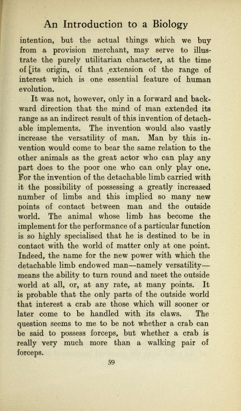 An Introduction to a Biology intention, but the actual things which we buy from a provision merchant, may serve to illus¬ trate the purely utilitarian character, at the time of [its origin, of that extension of the range of interest which is one essential feature of human evolution. It was not, however, only in a forward and back¬ ward direction that the mind of man extended its range as an indirect result of this invention of detach¬ able implements. The invention would also vastly increase the versatility of man. Man by this in¬ vention would come to bear the same relation to the other animals as the great actor who can play any part does to the poor one who can only play one. For the invention of the detachable limb carried with it the possibility of possessing a greatly increased number of limbs and this implied so many new points of contact between man and the outside world. The animal whose limb has become the implement for the performance of a particular function is so highly specialised that he is destined to be in contact with the world of matter only at one point. Indeed, the name for the new power with which the detachable limb endowed man—namely versatility— means the ability to turn round and meet the outside world at all, or, at any rate, at many points. It is probable that the only parts of the outside world that interest a crab are those which will sooner or later come to be handled with its claws. The question seems to me to be not whether a crab can be said to possess forceps, but whether a crab is really very much more than a walking pair of forceps. 59