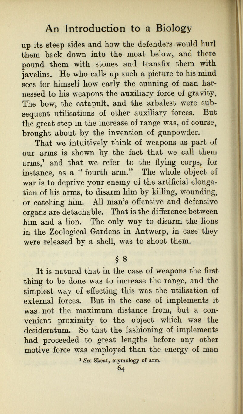 An Introduction to a Biology up its steep sides and how the defenders would hurl them back down into the moat below, and there pound them with stones and transfix them with javelins. He who calls up such a picture to his mind sees for himself how early the cunning of man har¬ nessed to his weapons the auxiliary force of gravity. The bow, the catapult, and the arbalest were sub¬ sequent utilisations of other auxiliary forces. But the great step in the increase of range was, of course, brought about by the invention of gunpowder. That we intuitively think of weapons as part of our arms is shown by the fact that we call them arms,^ and that we refer to the flying corps, for instance, as a  fourth arm. The whole object of war is to deprive your enemy of the artificial elonga¬ tion of his arms, to disarm him by killing, wounding, or catching him. All man's offensive and defensive organs are detachable. That is the difference between him and a lion. The only way to disarm the lions in the Zoological Gardens in Antwerp, in case they were released by a shell, was to shoot them. § 8 It is natural that in the case of weapons the first thing to be done was to increase the range, and the simplest way of effecting this was the utilisation of external forces. But in the case of implements it was not the maximum distance from, but a con¬ venient proximity to the object which was the desideratum. So that the fashioning of implements had proceeded to great lengths before any other motive force was employed than the energy of man ^ See Skeat, etymology of arm. 64