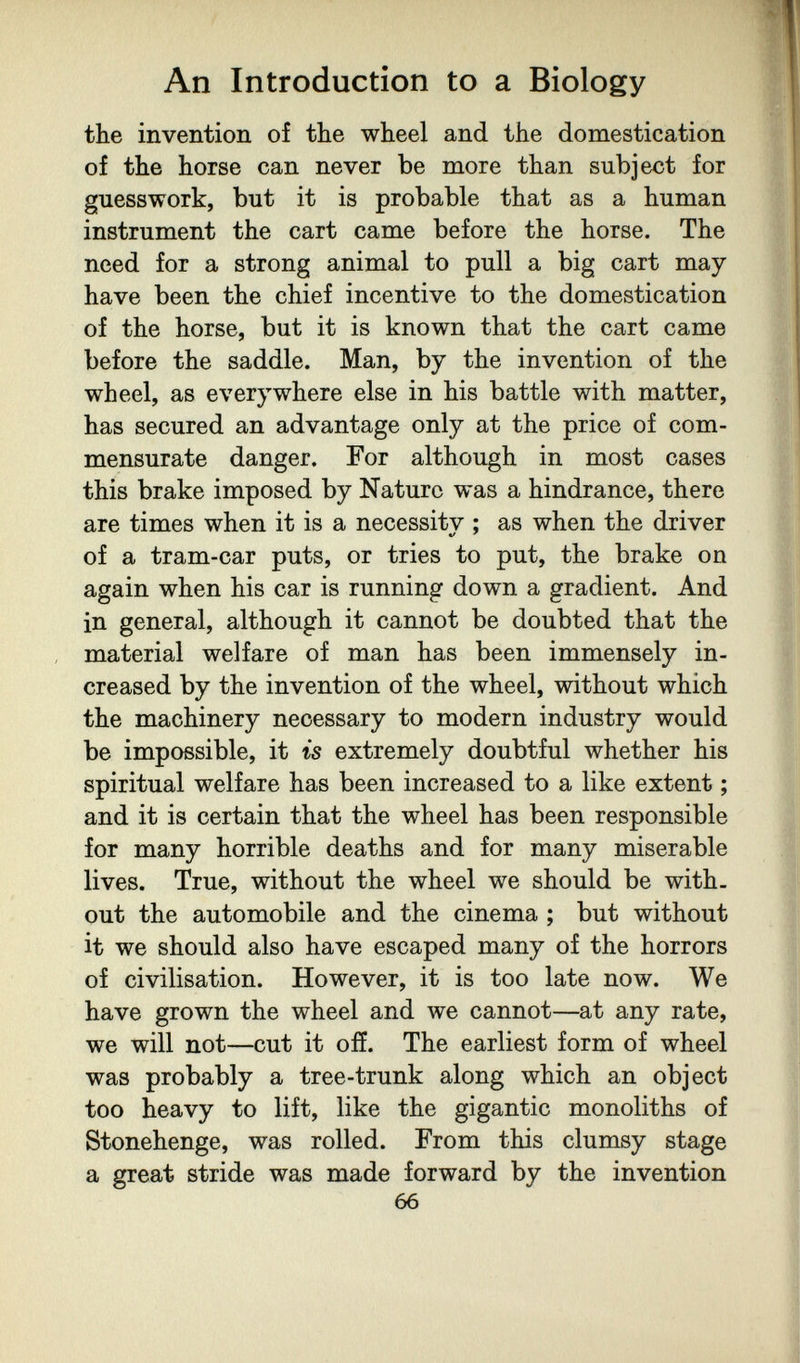 An Introduction to a Biology the invention of the wheel and the domestication oí the horse can never be more than subject for guesswork, but it is probable that as a human instrument the cart came before the horse. The need for a strong animal to pull a big cart may have been the chief incentive to the domestication of the horse, but it is known that the cart came before the saddle. Man, by the invention of the wheel, as everywhere else in his battle with matter, has secured an advantage only at the price of com¬ mensurate danger. For although in most cases this brake imposed by Nature was a hindrance, there are times when it is a necessitv ; as when the driver of a tram-car puts, or tries to put, the brake on again when his car is running down a gradient. And in general, although it cannot be doubted that the material welfare of man has been immensely in¬ creased by the invention of the wheel, without which the machinery necessary to modern industry would be impossible, it is extremely doubtful whether his spiritual welfare has been increased to a like extent ; and it is certain that the wheel has been responsible for many horrible deaths and for many miserable lives. True, without the wheel we should be with, out the automobile and the cinema ; but without it we should also have escaped many of the horrors of civilisation. However, it is too late now. We have grown the wheel and we cannot—at any rate, we will not—cut it off. The earliest form of wheel was probably a tree-trunk along which an object too heavy to lift, like the gigantic monoliths of Stonehenge, was rolled. From this clumsy stage a great stride was made forward by the invention 66