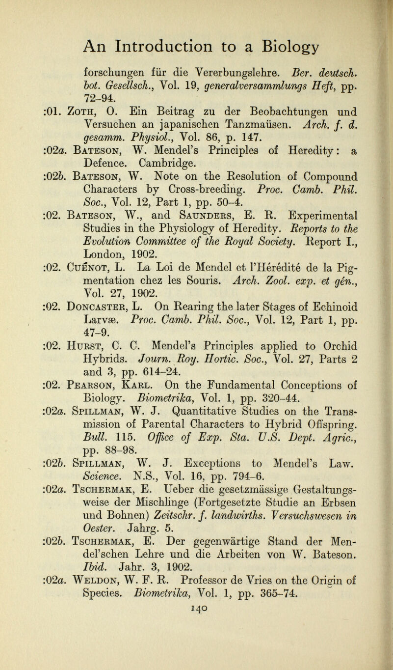 An Introduction to a Biology forschungen für die Vererbungslehre. Ber. deutsch, bot. Gesellsch., Vol. 19, gener alverSammlung s Heft, pp. 72-94. ;01. ZoTH, 0. Ein Beitrag zu der Beobachtungen und Versuchen an japanischen Tanzmaüsen. Arch. f. d. gesamm. Physiol., Vol. 86, p. 147. :02a. Bateson, W. Mendel's Principles of Heredity : a Defence. Cambridge. :026. Bateson, W. Note on the Resolution of Compound Characters by Cross-breeding. Proc. Camb. Phil. Soc., Vol. 12, Part 1, pp. 50-4. :02. Bateson, W., and Saunders, E. R. Experimental Studies in the Physiology of Heredity. Reports to the Evolutiorh Committee of the Royal Society. Report I., London, 1902. :02. CuENOT, L. La Loi de Mendel et l'Hérédité de la Pig¬ mentation chez les Souris. Arch. Zool. exp. et gên., Vol. 27, 1902. :02. Doncaster, L. On Rearing the later Stages of Echinoid Larvae. Proc. Camb. Phil. Soc., Vol. 12, Part 1, pp. 47-9. :02. Hurst, C. C. Mendel's Principles applied to Orchid Hybrids. Journ. Roy. Hortic. Soc., Vol. 27, Parts 2 and 3, pp. 614-24. :02. Pearson, Karl. On the Fundamental Conceptions of Biology. Biometrika, Vol. 1, pp. 320-44. •.02a. Spillman, W. J. Quantitative Studies on the Trans¬ mission of Parental Characters to Hybrid Offspring. Bull. 115. Office of Exp. Sta. U.S. Dept. Agrie., pp. 88-98. :026. Spillman, W. J. Exceptions to Mendel's Law. Science. N.S., Vol. 16, pp. 794-6. :02a. Tschermak, E. Ueber die gesetzmässige Gestaltungs¬ weise der Mischlinge (Fortgesetzte Studie an Erbsen und Bohnen) Zeitschr. f. landwirths. Versuchswesen in Oester. Jahrg. 5. :026. Tschermak, E. Der gegenwärtige Stand der Men- del'schen Lehre und die Arbeiten von W. Bateson. Ibid. Jahr. 3, 1902. :02a. Weldon, W. F. R. Professor de Vries on the Origin of Species. Biometrika, Vol. 1, pp. 365-74. 140