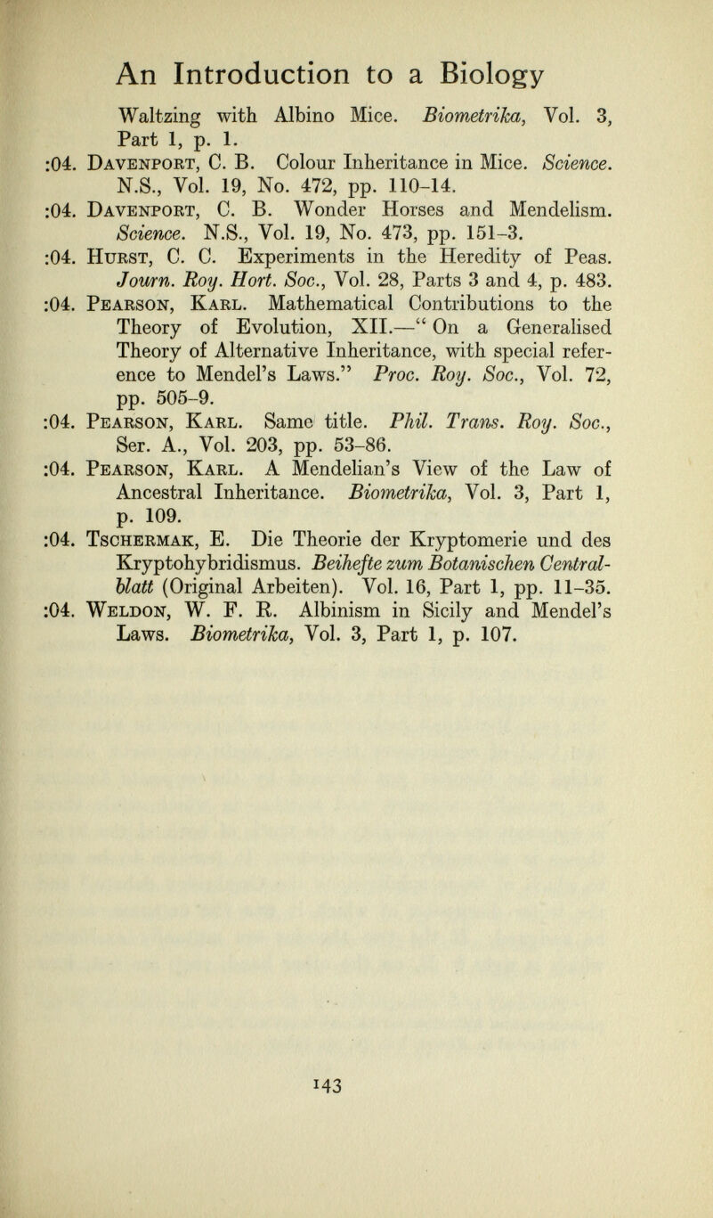 An Introduction to a Biology Waltzing with Albino Mice. Biometrika, Vol. 3, Part 1, p. 1. :04. Davenport, C. B. Colour Inheritance in Mice. Science. N.S., Vol. 19, No. 472, pp. 110-14. :04. Davenport, C. B. Wonder Horses and Mendelism. Science. N.S., Vol. 19, No. 473, pp. 151-3. :04. Hurst, C. C. Experiments in the Heredity of Peas. Journ. Roy. Hort. Soc., Vol. 28, Parts 3 and 4, p. 483. :04, Pearson, Karl. Mathematical Contributions to the Theory of Evolution, XII.— On a Generalised Theory of Alternative Inheritance, with special refer¬ ence to Mendel's Laws. Proc. Roy. Soc., Vol. 72, pp. 505-9. :04. Pearson, Karl. Same title. Phil. Trans. Roy. Soc., Ser. A., Vol. 203, pp. 53-86. :04. Pearson, Karl. A Mendelian's View of the Law of Ancestral Inheritance. Biometrika, Vol. 3, Part 1, p. 109. :04. Tschermak, E. Die Theorie der Kryptomerie und des Kryptohybridismus. Beihefte zum Botanischen Central- blatt (Original Arbeiten). Vol. 16, Part 1, pp. 11-35. :04. Weldon, W. F. R. Albinism in Sicily and Mendel's Laws. Biometrika, Vol. 3, Part 1, p. 107. 43