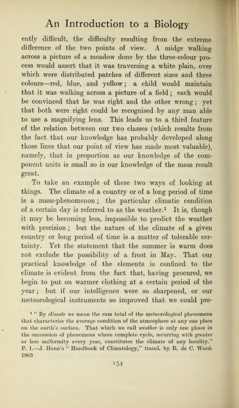 An Introduction to a Biology ently difficult, the difficulty resulting from the extreme difíerence of the two points of view. A midge walking across a picture of a meadow done by the three-colour pro¬ cess would assert that it was traversing a white plain, over which were distributed patches of different sizes and three colours—red, blue, and yellow ; a child would maintain that it was walking across a picture of a field ; each would be convinced that he was right and the other wrong ; yet that both were right could be recognised by any man able to use a magnifying lens. This leads us to a third feature of the relation between our two classes (which results from the fact that our knowledge has probably developed along those lines that our point of view has made most valuable), namely, that in proportion as our knowledge of the com¬ ponent units is small so is our knowledge of the mass result great. To take an example of these two ways of looking at things. The climate of a country or of a long period of time is a mass-phenomenon ; the particular climatic condition of a certain day is referred to as the weather.^ It is, though it may be becoming less, impossible to predict the weather with precision ; but the nature of the climate of a given country or long period of time is a matter of tolerable cer¬ tainty. Yet the statement that the summer is warm does not exclude the possibility of a frost in May. That our practical knowledge of the elements is confined to the climate is evident from the fact that, having procured, we begin to put on warmer clothing at a certain period of the year ; but if our intelligence were so sharpened, or our meteorological instruments so improved that we could pre- ^  By climate we mean the sum total of the meteorological phenomena that characterise the average condition of the atmosphere at any one place on the earth's surface. That which we call weather is only one phase in the succession of phenomena whose complete cycle, recurring with greater or less uniformity every year, constitutes the climate of any locality. P. 1.—J. Hann's  Handbook of Climatology, transi, by R. de С. Ward» 1903 ^54