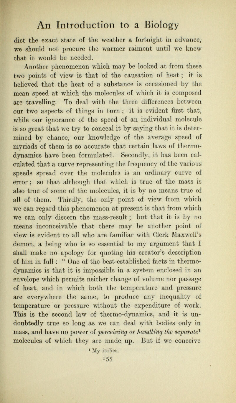 An Introduction to a Biology diet the exaet state of the weather a fortnight in advance, we should not procure the warmer raiment until we knew that it would be needed. Another phenomenon which may be looked at from these two points of view is that of the causation of heat ; it is believed that the heat of a substance is occasioned by the mean speed at which the molecules of which it is composed are travelling. To deal with the three difíerences between our two aspects of things in turn ; it is evident first that, while our ignorance of the speed of an individual molecule is so great that we try to conceal it by saying that it is deter¬ mined by chance, our knowledge of the average speed of myriads of them is so accurate that certain laws of thermo¬ dynamics have been formulated. Secondly, it has been cal¬ culated that a curve representing the frequency of the various speeds spread over the molecules is an ordinary curve of error ; so that although that which is true of the mass is also true of some of the molecules, it is by no means true of all of them. Thirdly, the only point of view from which we can regard this phenomenon at present is that from which we can only discern the mass-result ; but that it is by no means inconceivable that there may be another point of view is evident to all who are familiar with Clerk Maxwell's demon, a being who is so essential to my argument that I shall make no apology for quoting his creator's description of him in full :  One of the best-established facts in thermo¬ dynamics is that it is impossible in a system enclosed in an envelope which permits neither change of volume nor passage of heat, and in which both the temperature and pressure are everywhere the same, to produce any inequality of temperature or pressure ^vithout the expenditure of work. This is the second law of thermo-dynamics, and it is un¬ doubtedly true so long as we can deal with bodies only in mass, and have no power of perceiving or handling the separate^ molecules of which they are made up. But if we conceive ^ My italic?. 155